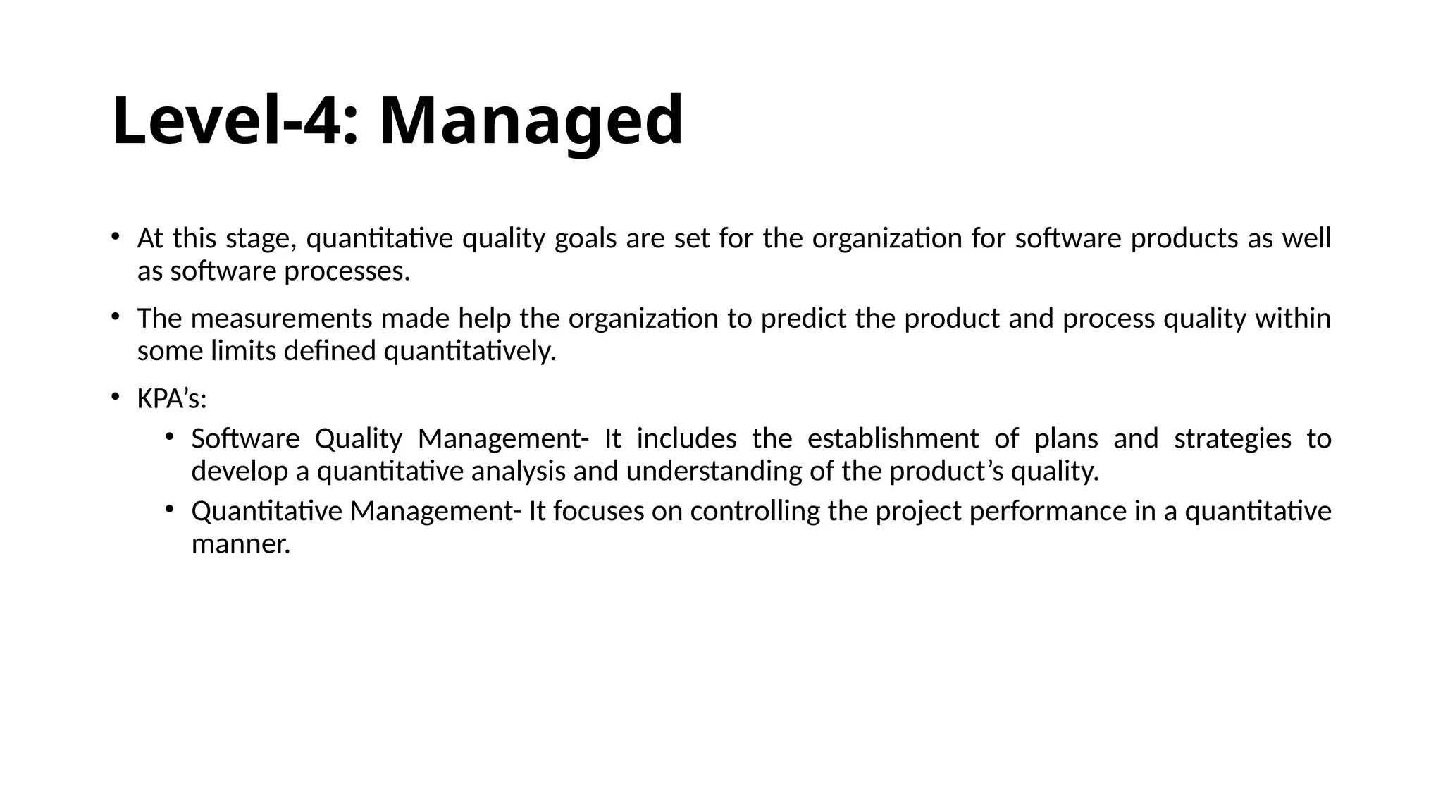 Level-4: Managed
• At this stage, quantitative quality goals are set for the organization for software products as well
as software processes.
• The measurements made help the organization to predict the product and process quality within
some limits defined quantitatively.
• KPA’s:
• Software Quality Management- It includes the establishment of plans and strategies to
develop a quantitative analysis and understanding of the product’s quality.
• Quantitative Management- It focuses on controlling the project performance in a quantitative
manner.
 