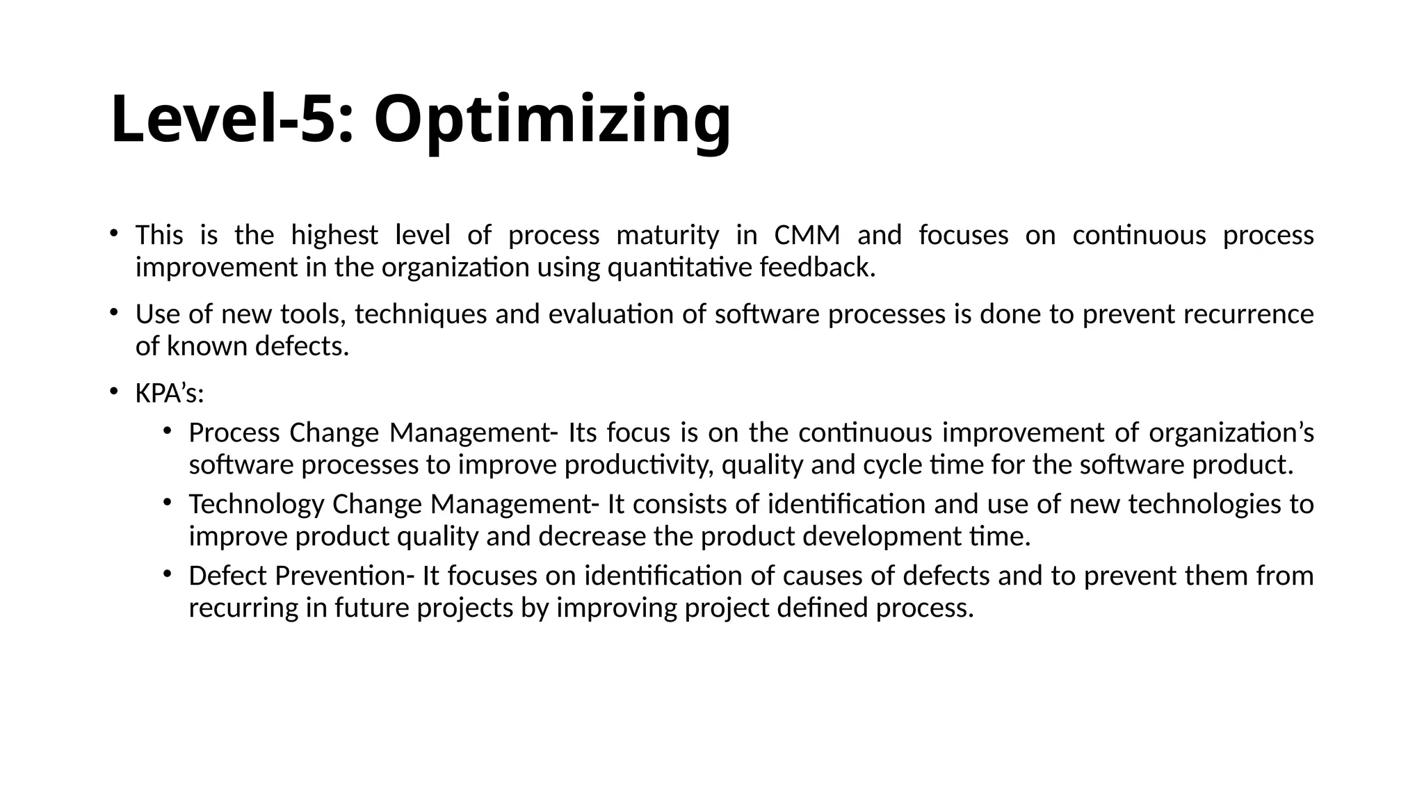 Level-5: Optimizing
• This is the highest level of process maturity in CMM and focuses on continuous process
improvement in the organization using quantitative feedback.
• Use of new tools, techniques and evaluation of software processes is done to prevent recurrence
of known defects.
• KPA’s:
• Process Change Management- Its focus is on the continuous improvement of organization’s
software processes to improve productivity, quality and cycle time for the software product.
• Technology Change Management- It consists of identification and use of new technologies to
improve product quality and decrease the product development time.
• Defect Prevention- It focuses on identification of causes of defects and to prevent them from
recurring in future projects by improving project defined process.
 