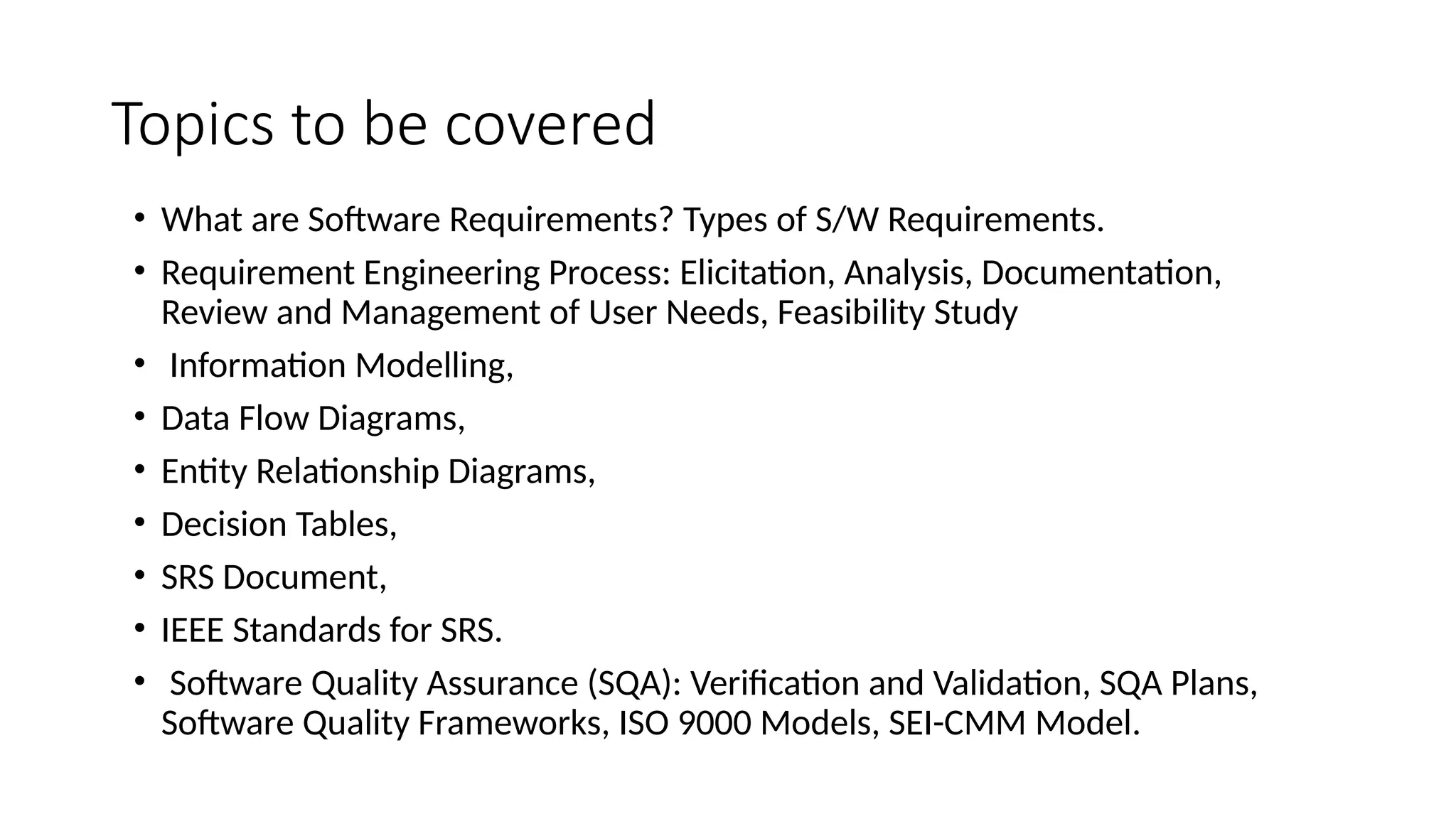 Topics to be covered
• What are Software Requirements? Types of S/W Requirements.
• Requirement Engineering Process: Elicitation, Analysis, Documentation,
Review and Management of User Needs, Feasibility Study
• Information Modelling,
• Data Flow Diagrams,
• Entity Relationship Diagrams,
• Decision Tables,
• SRS Document,
• IEEE Standards for SRS.
• Software Quality Assurance (SQA): Verification and Validation, SQA Plans,
Software Quality Frameworks, ISO 9000 Models, SEI-CMM Model.
 