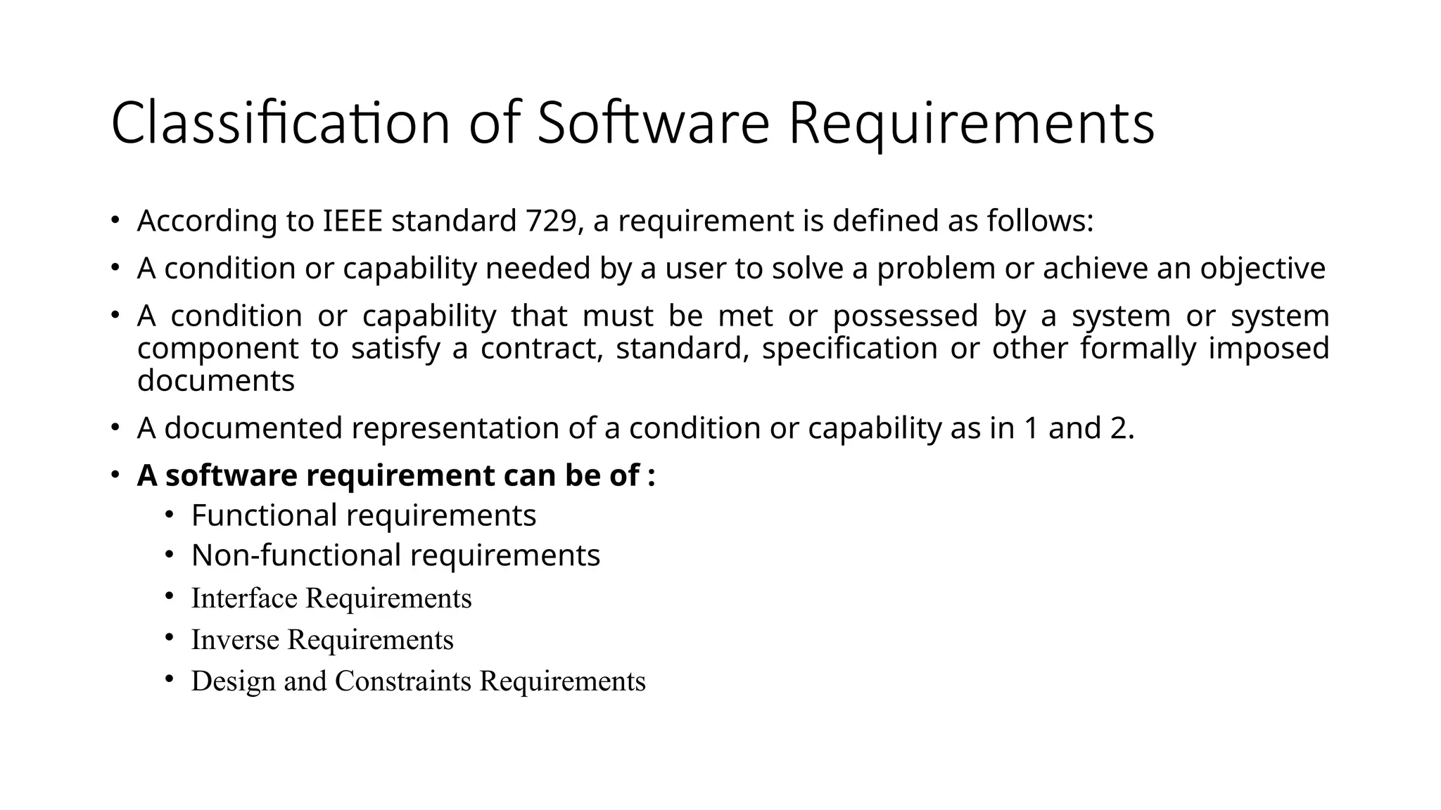 Classification of Software Requirements
• According to IEEE standard 729, a requirement is defined as follows:
• A condition or capability needed by a user to solve a problem or achieve an objective
• A condition or capability that must be met or possessed by a system or system
component to satisfy a contract, standard, specification or other formally imposed
documents
• A documented representation of a condition or capability as in 1 and 2.
• A software requirement can be of :
• Functional requirements
• Non-functional requirements
• Interface Requirements
• Inverse Requirements
• Design and Constraints Requirements
 