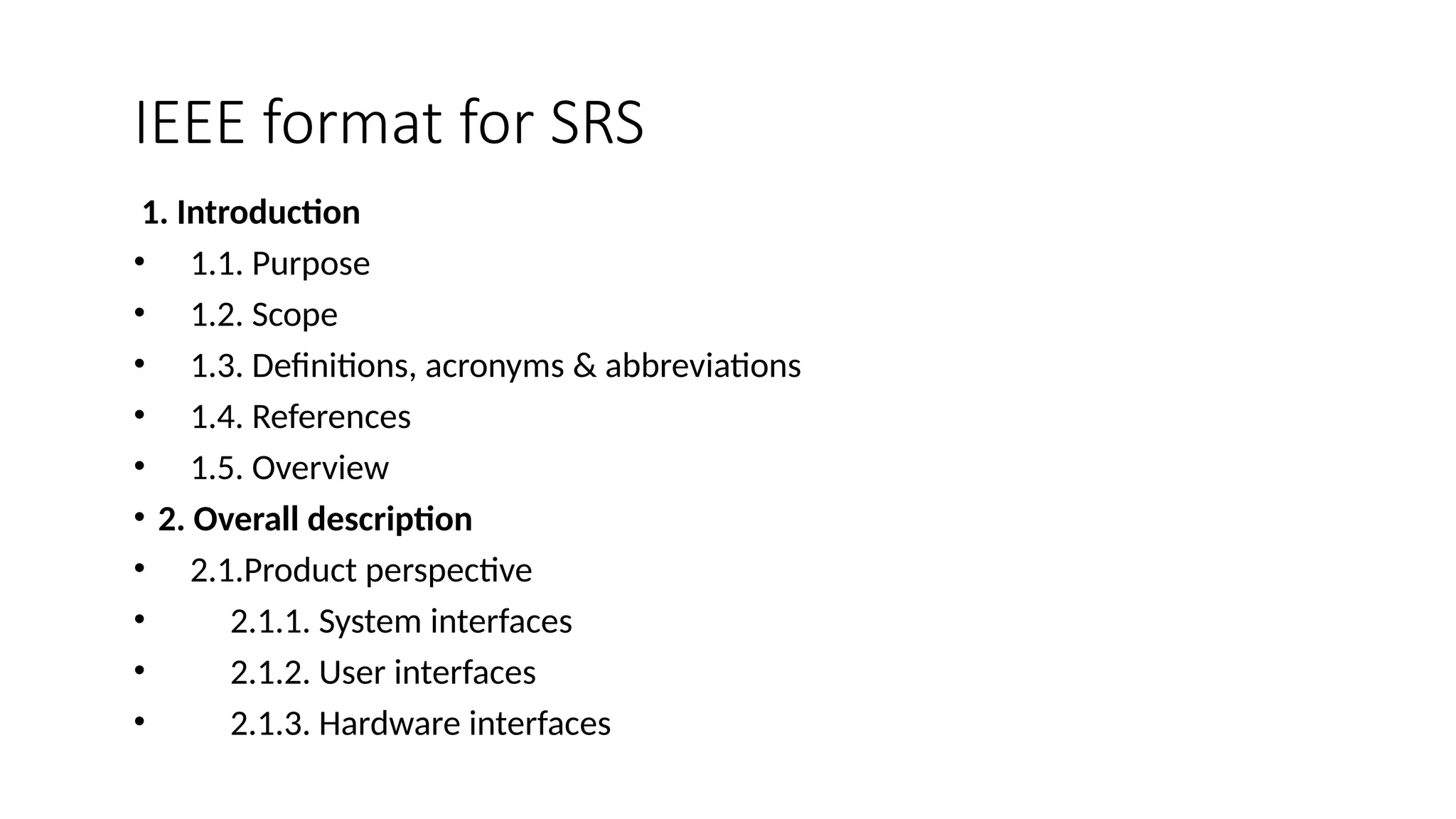 IEEE format for SRS
1. Introduction
• 1.1. Purpose
• 1.2. Scope
• 1.3. Definitions, acronyms & abbreviations
• 1.4. References
• 1.5. Overview
• 2. Overall description
• 2.1.Product perspective
• 2.1.1. System interfaces
• 2.1.2. User interfaces
• 2.1.3. Hardware interfaces
 