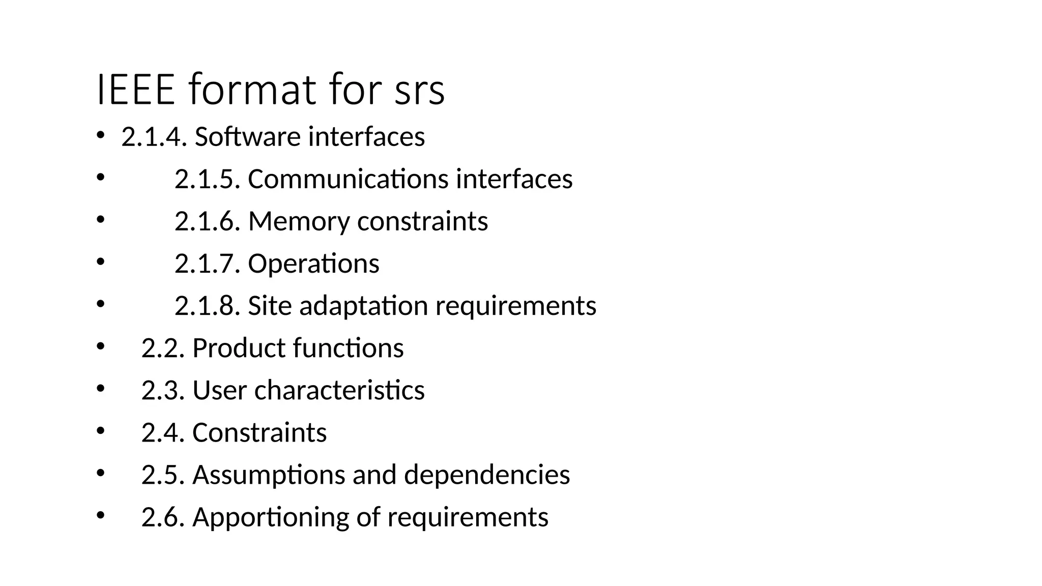 IEEE format for srs
• 2.1.4. Software interfaces
• 2.1.5. Communications interfaces
• 2.1.6. Memory constraints
• 2.1.7. Operations
• 2.1.8. Site adaptation requirements
• 2.2. Product functions
• 2.3. User characteristics
• 2.4. Constraints
• 2.5. Assumptions and dependencies
• 2.6. Apportioning of requirements
 