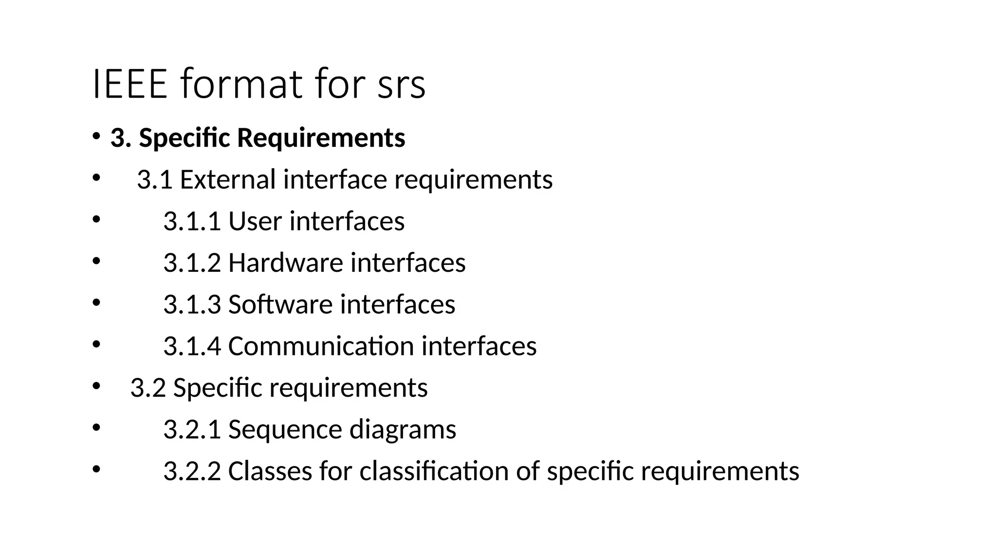 IEEE format for srs
• 3. Specific Requirements
• 3.1 External interface requirements
• 3.1.1 User interfaces
• 3.1.2 Hardware interfaces
• 3.1.3 Software interfaces
• 3.1.4 Communication interfaces
• 3.2 Specific requirements
• 3.2.1 Sequence diagrams
• 3.2.2 Classes for classification of specific requirements
 