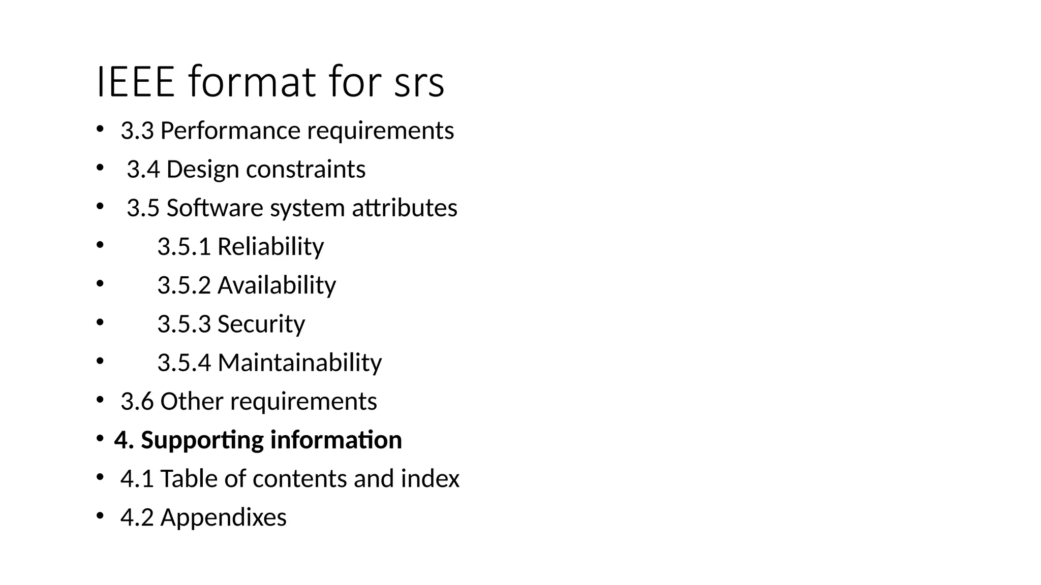 IEEE format for srs
• 3.3 Performance requirements
• 3.4 Design constraints
• 3.5 Software system attributes
• 3.5.1 Reliability
• 3.5.2 Availability
• 3.5.3 Security
• 3.5.4 Maintainability
• 3.6 Other requirements
• 4. Supporting information
• 4.1 Table of contents and index
• 4.2 Appendixes
 