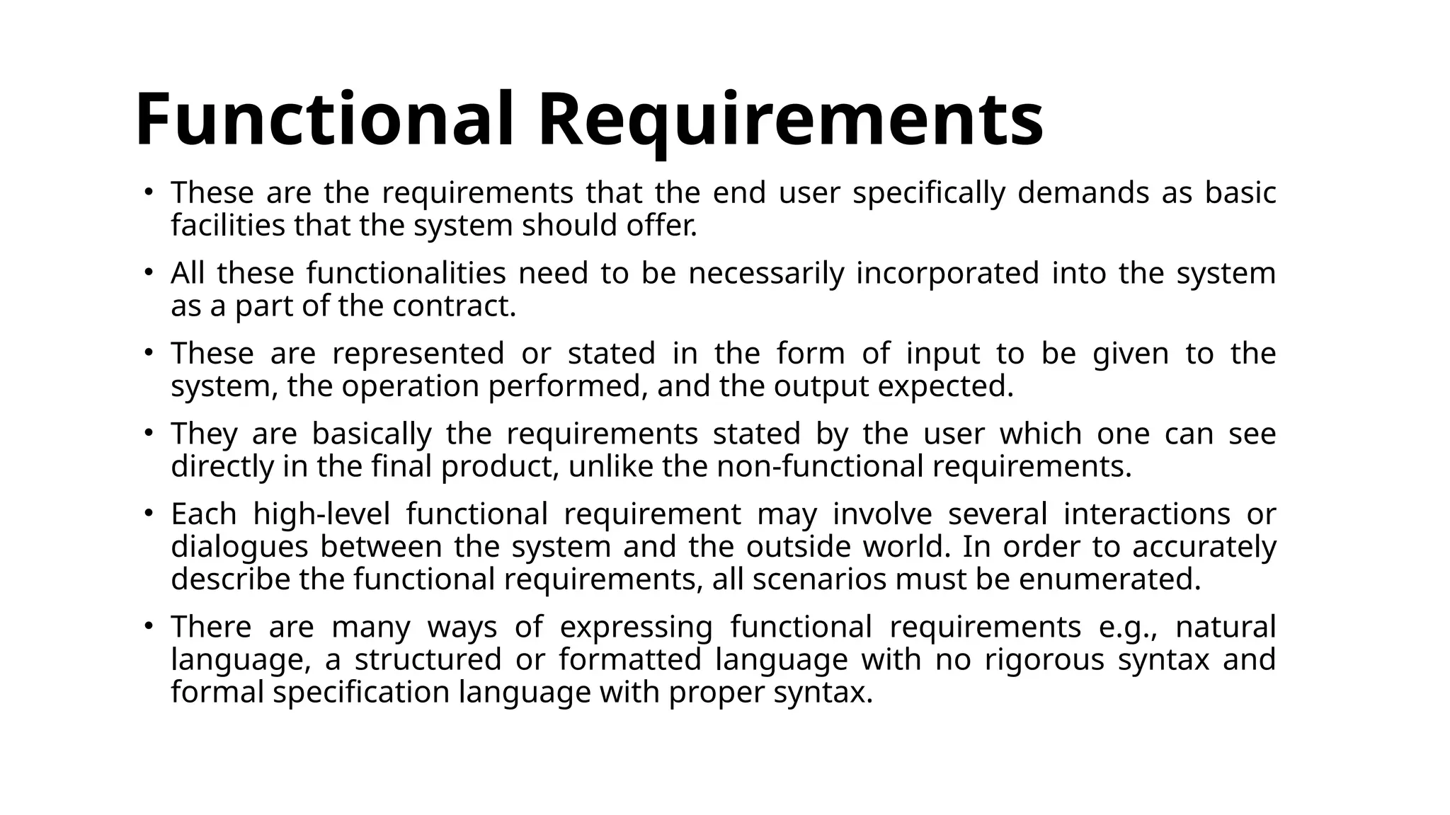 Functional Requirements
• These are the requirements that the end user specifically demands as basic
facilities that the system should offer.
• All these functionalities need to be necessarily incorporated into the system
as a part of the contract.
• These are represented or stated in the form of input to be given to the
system, the operation performed, and the output expected.
• They are basically the requirements stated by the user which one can see
directly in the final product, unlike the non-functional requirements.
• Each high-level functional requirement may involve several interactions or
dialogues between the system and the outside world. In order to accurately
describe the functional requirements, all scenarios must be enumerated.
• There are many ways of expressing functional requirements e.g., natural
language, a structured or formatted language with no rigorous syntax and
formal specification language with proper syntax.
 