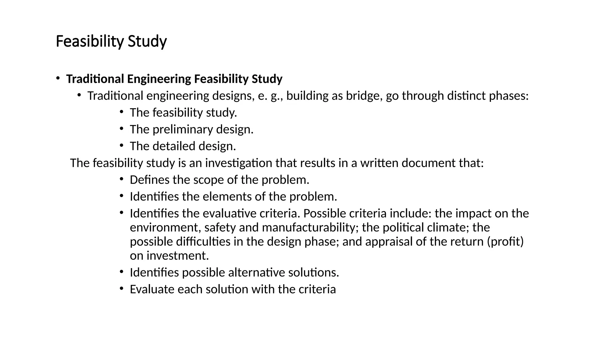 Feasibility Study
• Traditional Engineering Feasibility Study
• Traditional engineering designs, e. g., building as bridge, go through distinct phases:
• The feasibility study.
• The preliminary design.
• The detailed design.
The feasibility study is an investigation that results in a written document that:
• Defines the scope of the problem.
• Identifies the elements of the problem.
• Identifies the evaluative criteria. Possible criteria include: the impact on the
environment, safety and manufacturability; the political climate; the
possible difficulties in the design phase; and appraisal of the return (profit)
on investment.
• Identifies possible alternative solutions.
• Evaluate each solution with the criteria
 
