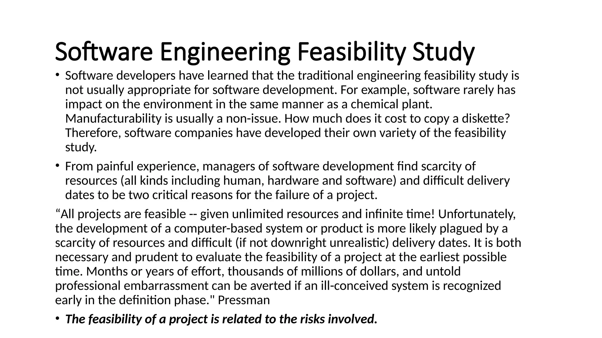 Software Engineering Feasibility Study
• Software developers have learned that the traditional engineering feasibility study is
not usually appropriate for software development. For example, software rarely has
impact on the environment in the same manner as a chemical plant.
Manufacturability is usually a non-issue. How much does it cost to copy a diskette?
Therefore, software companies have developed their own variety of the feasibility
study.
• From painful experience, managers of software development find scarcity of
resources (all kinds including human, hardware and software) and difficult delivery
dates to be two critical reasons for the failure of a project.
“All projects are feasible -- given unlimited resources and infinite time! Unfortunately,
the development of a computer-based system or product is more likely plagued by a
scarcity of resources and difficult (if not downright unrealistic) delivery dates. It is both
necessary and prudent to evaluate the feasibility of a project at the earliest possible
time. Months or years of effort, thousands of millions of dollars, and untold
professional embarrassment can be averted if an ill-conceived system is recognized
early in the definition phase." Pressman
• The feasibility of a project is related to the risks involved.
 