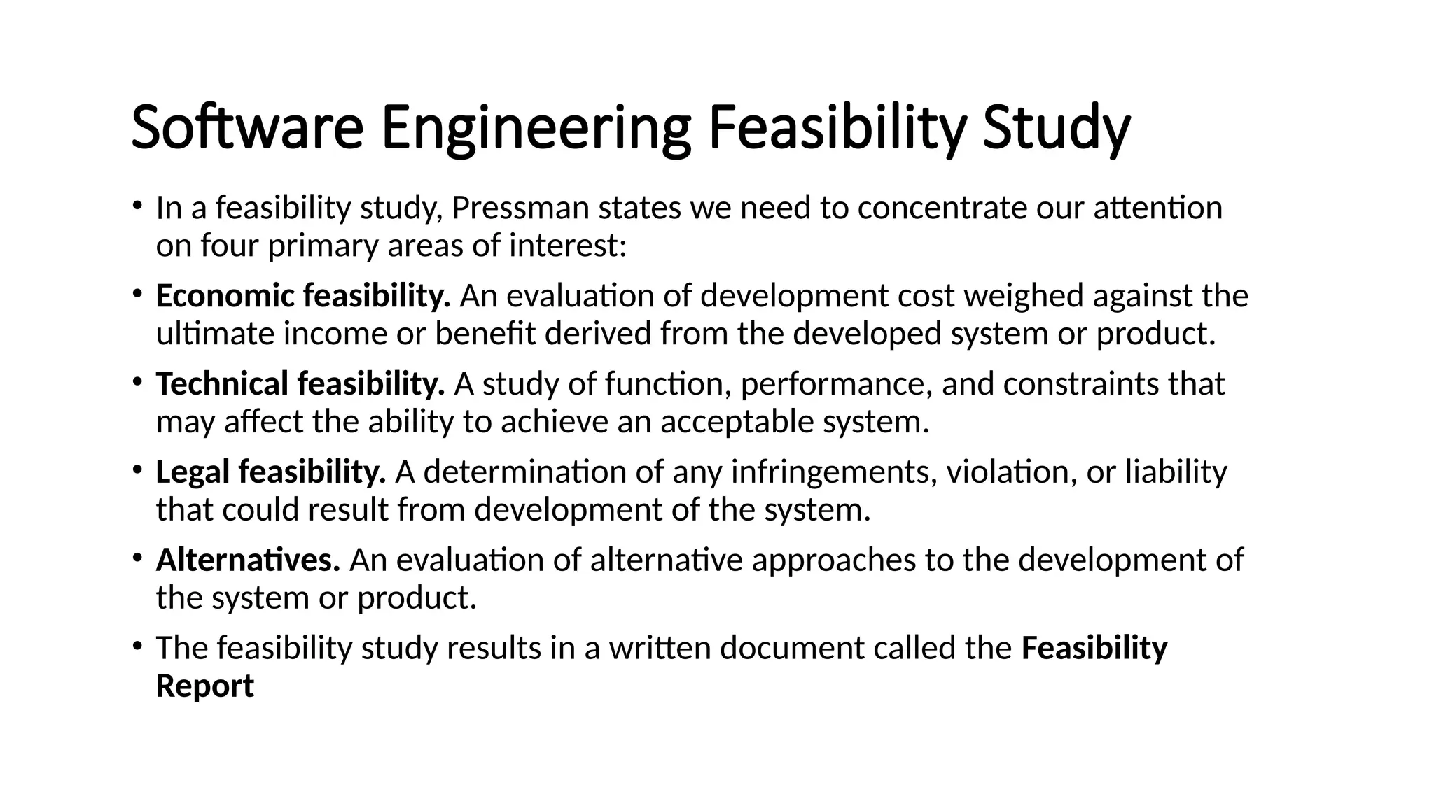 Software Engineering Feasibility Study
• In a feasibility study, Pressman states we need to concentrate our attention
on four primary areas of interest:
• Economic feasibility. An evaluation of development cost weighed against the
ultimate income or benefit derived from the developed system or product.
• Technical feasibility. A study of function, performance, and constraints that
may affect the ability to achieve an acceptable system.
• Legal feasibility. A determination of any infringements, violation, or liability
that could result from development of the system.
• Alternatives. An evaluation of alternative approaches to the development of
the system or product.
• The feasibility study results in a written document called the Feasibility
Report
 
