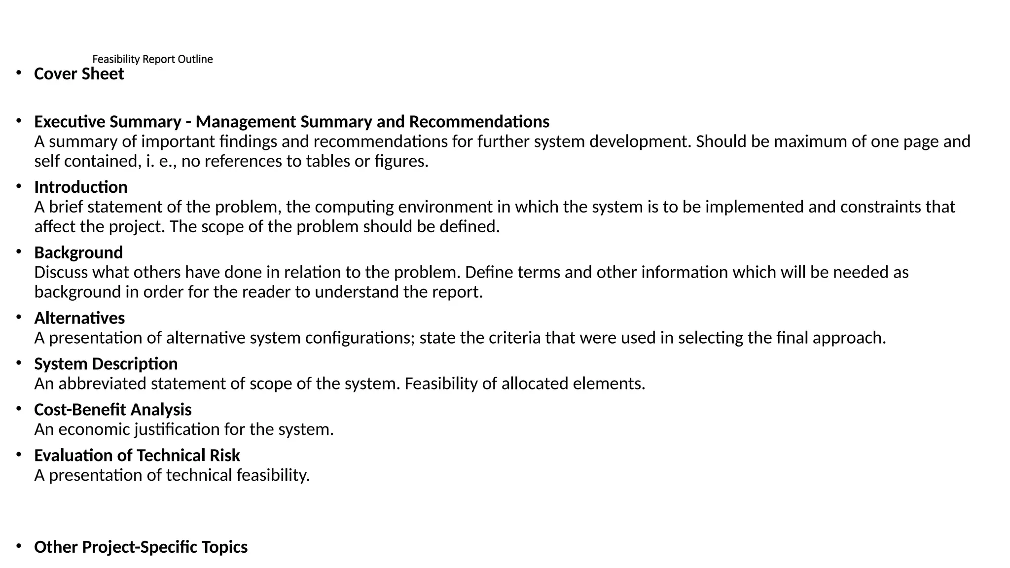 Feasibility Report Outline
• Cover Sheet
• Executive Summary - Management Summary and Recommendations
A summary of important findings and recommendations for further system development. Should be maximum of one page and
self contained, i. e., no references to tables or figures.
• Introduction
A brief statement of the problem, the computing environment in which the system is to be implemented and constraints that
affect the project. The scope of the problem should be defined.
• Background
Discuss what others have done in relation to the problem. Define terms and other information which will be needed as
background in order for the reader to understand the report.
• Alternatives
A presentation of alternative system configurations; state the criteria that were used in selecting the final approach.
• System Description
An abbreviated statement of scope of the system. Feasibility of allocated elements.
• Cost-Benefit Analysis
An economic justification for the system.
• Evaluation of Technical Risk
A presentation of technical feasibility.
• Other Project-Specific Topics
 