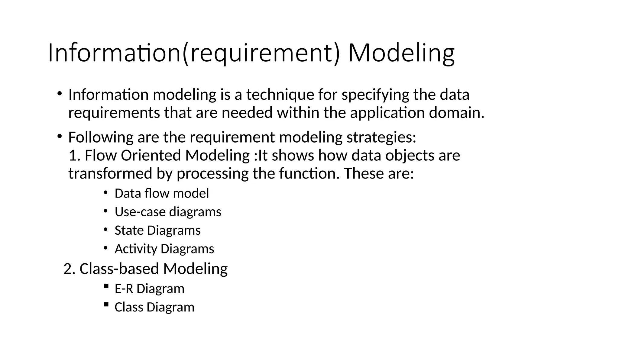 Information(requirement) Modeling
• Information modeling is a technique for specifying the data
requirements that are needed within the application domain.
• Following are the requirement modeling strategies:
1. Flow Oriented Modeling :It shows how data objects are
transformed by processing the function. These are:
• Data flow model
• Use-case diagrams
• State Diagrams
• Activity Diagrams
2. Class-based Modeling
 E-R Diagram
 Class Diagram
 