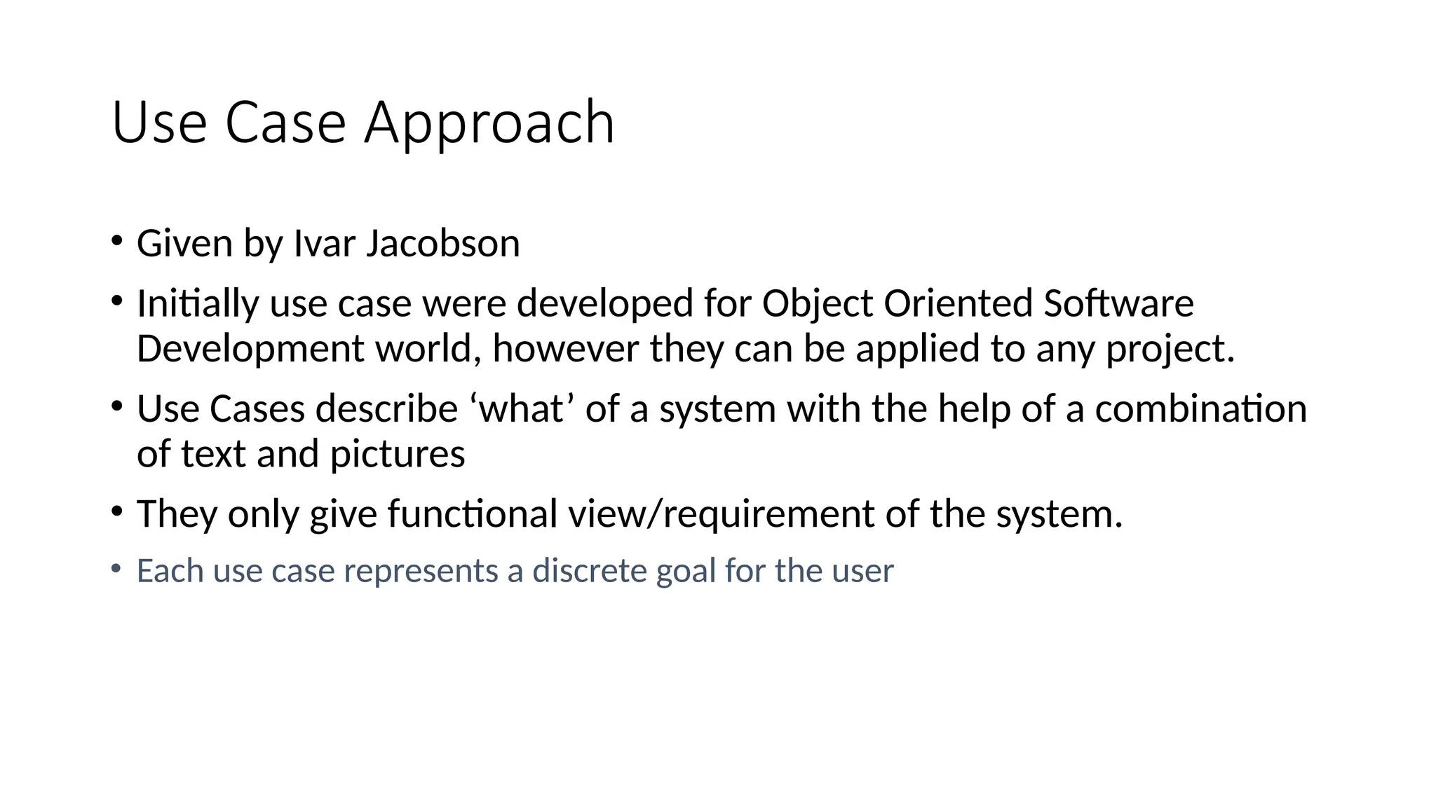 Use Case Approach
• Given by Ivar Jacobson
• Initially use case were developed for Object Oriented Software
Development world, however they can be applied to any project.
• Use Cases describe ‘what’ of a system with the help of a combination
of text and pictures
• They only give functional view/requirement of the system.
• Each use case represents a discrete goal for the user
 