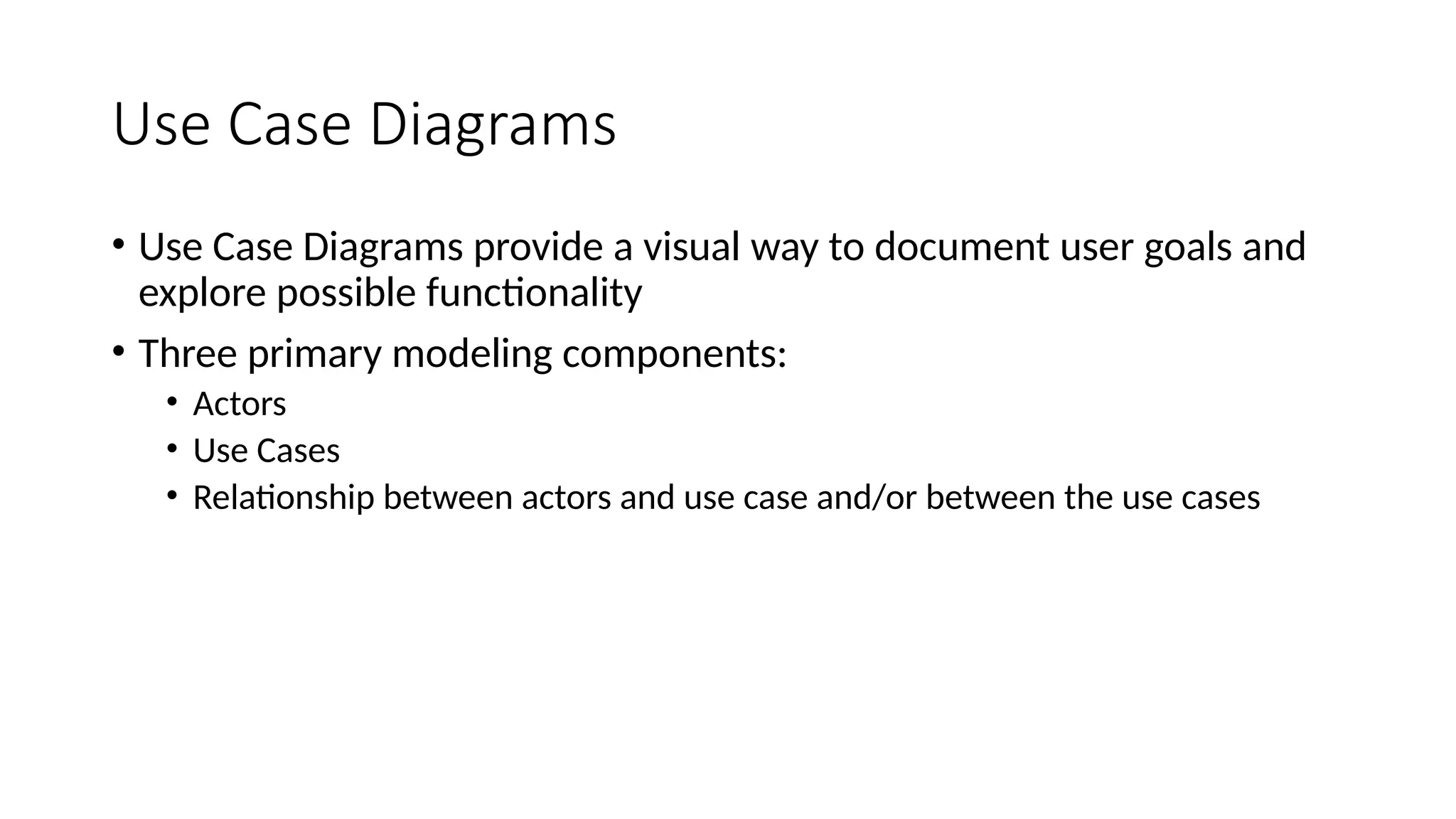 Use Case Diagrams
• Use Case Diagrams provide a visual way to document user goals and
explore possible functionality
• Three primary modeling components:
• Actors
• Use Cases
• Relationship between actors and use case and/or between the use cases
 