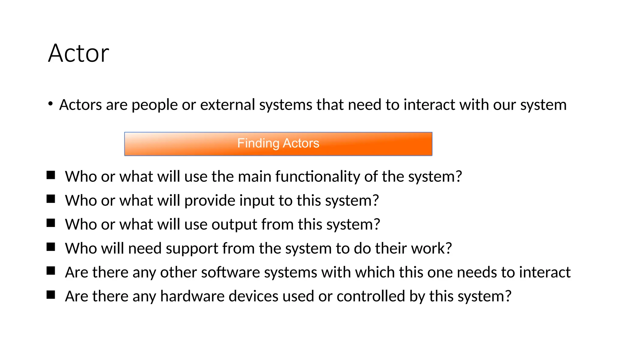 Actor
• Actors are people or external systems that need to interact with our system
 Who or what will use the main functionality of the system?
 Who or what will provide input to this system?
 Who or what will use output from this system?
 Who will need support from the system to do their work?
 Are there any other software systems with which this one needs to interact
 Are there any hardware devices used or controlled by this system?
Finding Actors
 