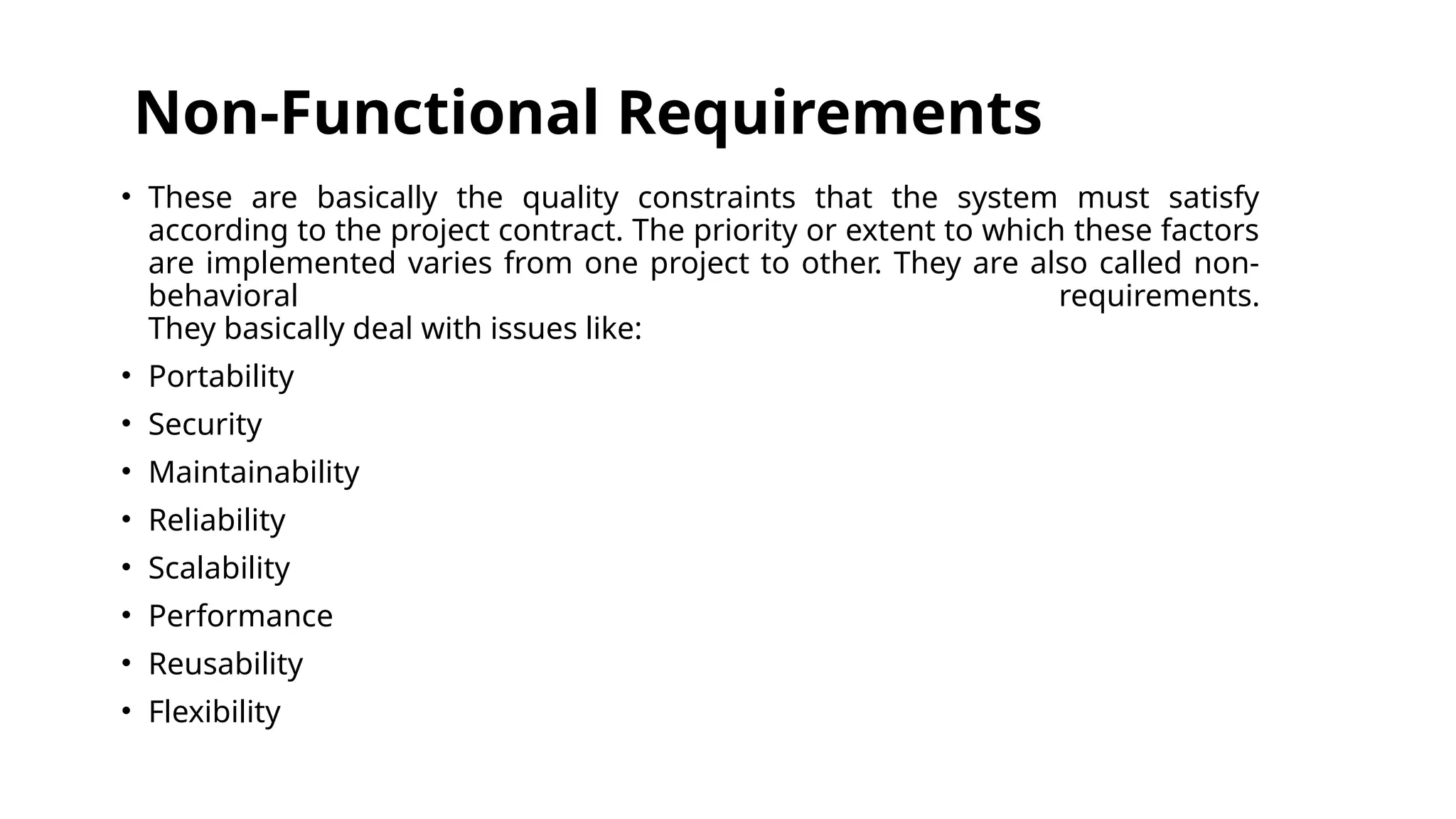 Non-Functional Requirements
• These are basically the quality constraints that the system must satisfy
according to the project contract. The priority or extent to which these factors
are implemented varies from one project to other. They are also called non-
behavioral requirements.
They basically deal with issues like:
• Portability
• Security
• Maintainability
• Reliability
• Scalability
• Performance
• Reusability
• Flexibility
 