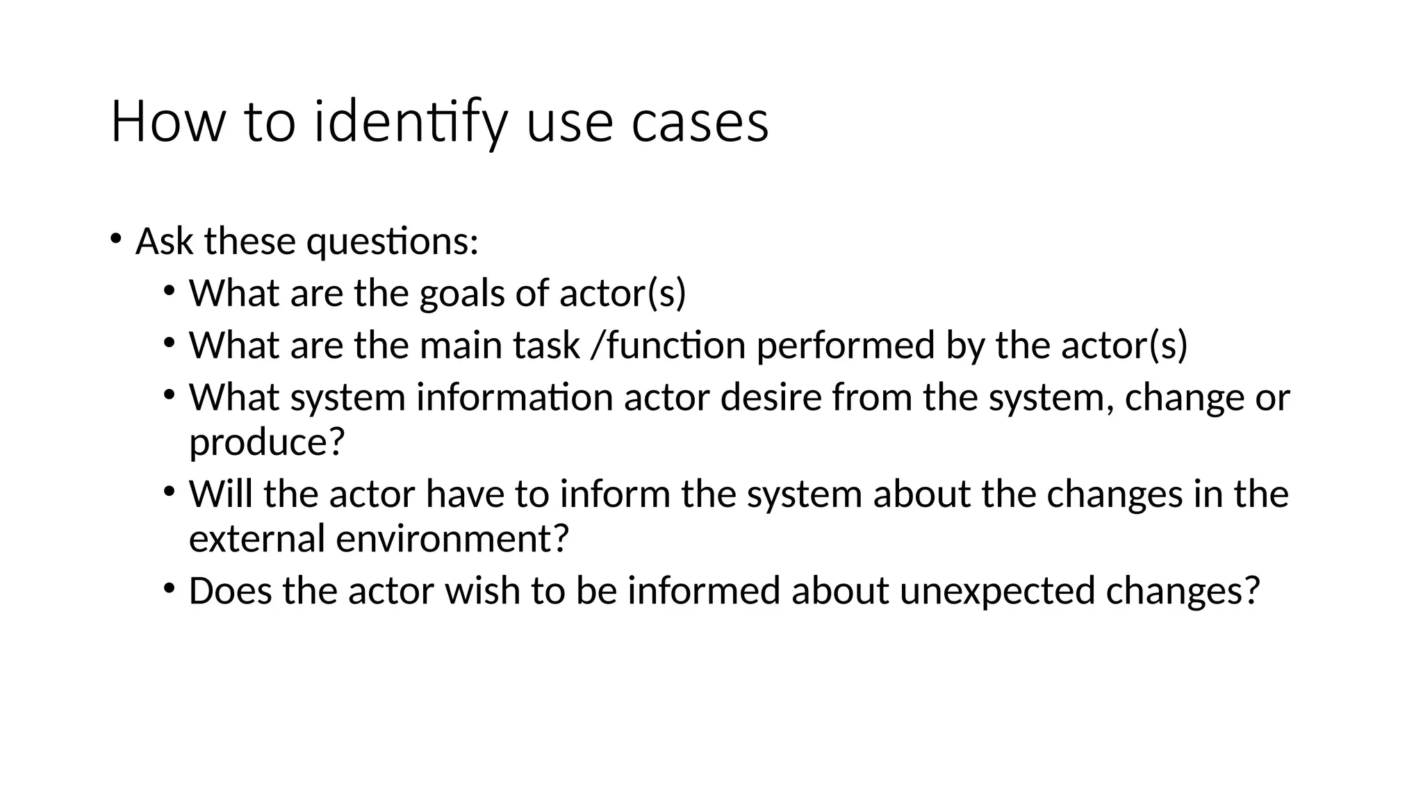 How to identify use cases
• Ask these questions:
• What are the goals of actor(s)
• What are the main task /function performed by the actor(s)
• What system information actor desire from the system, change or
produce?
• Will the actor have to inform the system about the changes in the
external environment?
• Does the actor wish to be informed about unexpected changes?
 