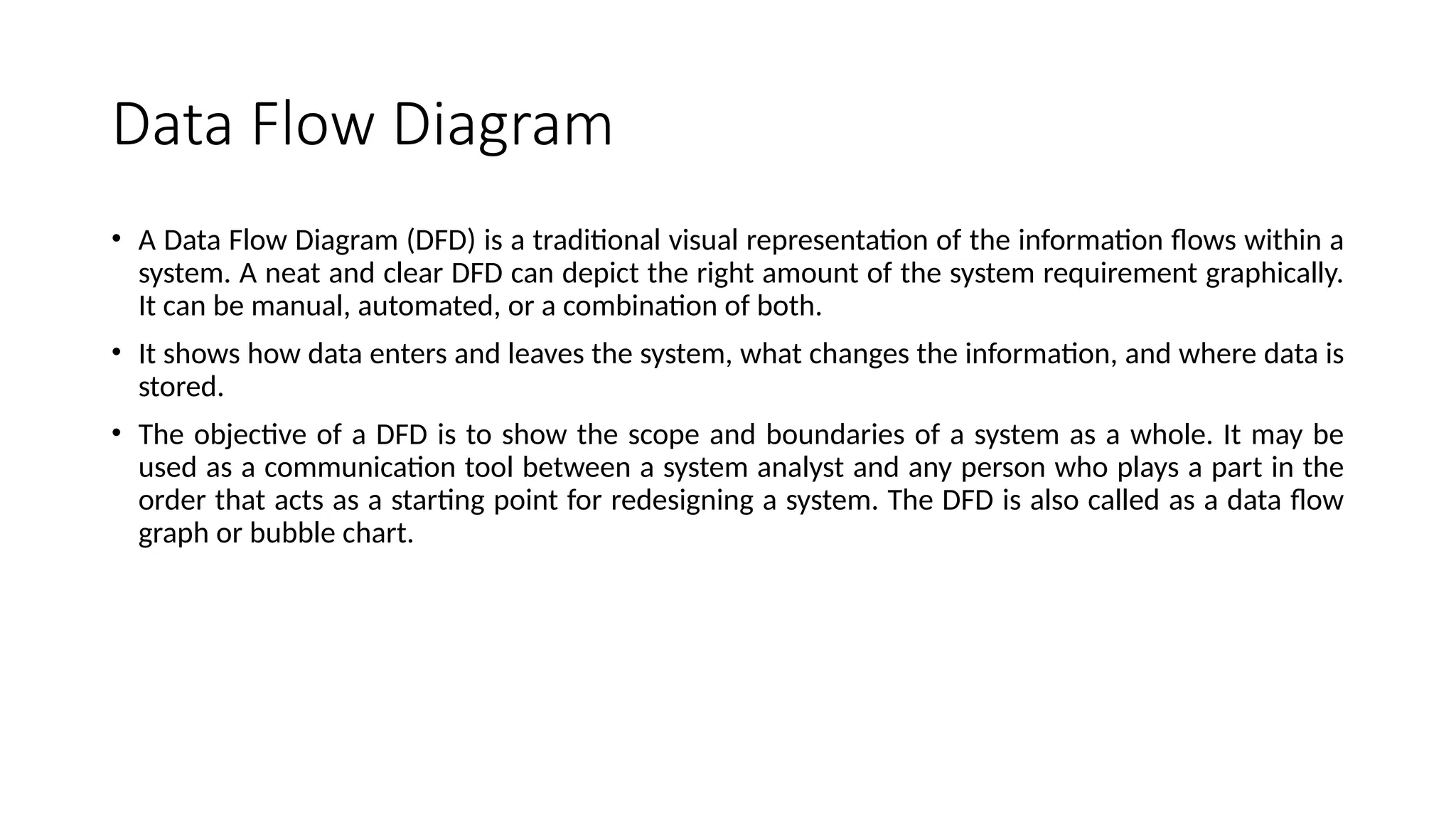 Data Flow Diagram
• A Data Flow Diagram (DFD) is a traditional visual representation of the information flows within a
system. A neat and clear DFD can depict the right amount of the system requirement graphically.
It can be manual, automated, or a combination of both.
• It shows how data enters and leaves the system, what changes the information, and where data is
stored.
• The objective of a DFD is to show the scope and boundaries of a system as a whole. It may be
used as a communication tool between a system analyst and any person who plays a part in the
order that acts as a starting point for redesigning a system. The DFD is also called as a data flow
graph or bubble chart.
 