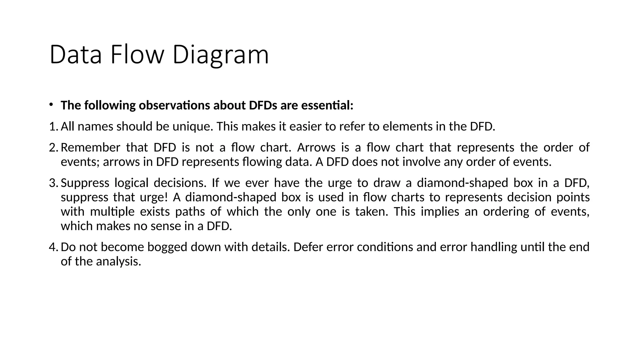 Data Flow Diagram
• The following observations about DFDs are essential:
1.All names should be unique. This makes it easier to refer to elements in the DFD.
2.Remember that DFD is not a flow chart. Arrows is a flow chart that represents the order of
events; arrows in DFD represents flowing data. A DFD does not involve any order of events.
3.Suppress logical decisions. If we ever have the urge to draw a diamond-shaped box in a DFD,
suppress that urge! A diamond-shaped box is used in flow charts to represents decision points
with multiple exists paths of which the only one is taken. This implies an ordering of events,
which makes no sense in a DFD.
4.Do not become bogged down with details. Defer error conditions and error handling until the end
of the analysis.
 