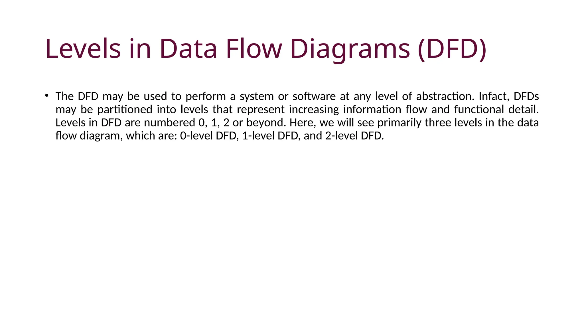 Levels in Data Flow Diagrams (DFD)
• The DFD may be used to perform a system or software at any level of abstraction. Infact, DFDs
may be partitioned into levels that represent increasing information flow and functional detail.
Levels in DFD are numbered 0, 1, 2 or beyond. Here, we will see primarily three levels in the data
flow diagram, which are: 0-level DFD, 1-level DFD, and 2-level DFD.
 