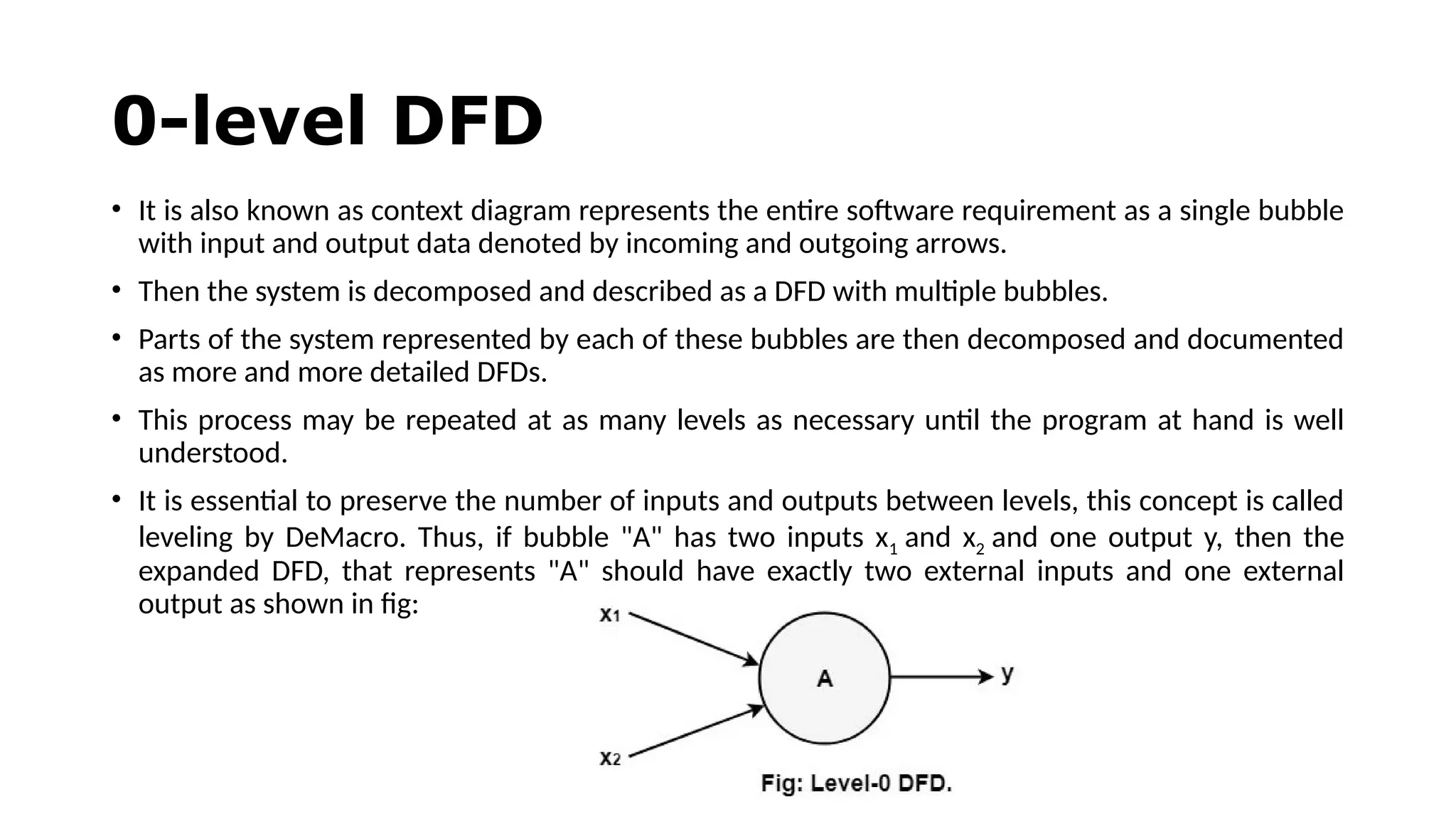 0-level DFD
• It is also known as context diagram represents the entire software requirement as a single bubble
with input and output data denoted by incoming and outgoing arrows.
• Then the system is decomposed and described as a DFD with multiple bubbles.
• Parts of the system represented by each of these bubbles are then decomposed and documented
as more and more detailed DFDs.
• This process may be repeated at as many levels as necessary until the program at hand is well
understood.
• It is essential to preserve the number of inputs and outputs between levels, this concept is called
leveling by DeMacro. Thus, if bubble "A" has two inputs x1 and x2 and one output y, then the
expanded DFD, that represents "A" should have exactly two external inputs and one external
output as shown in fig:
 