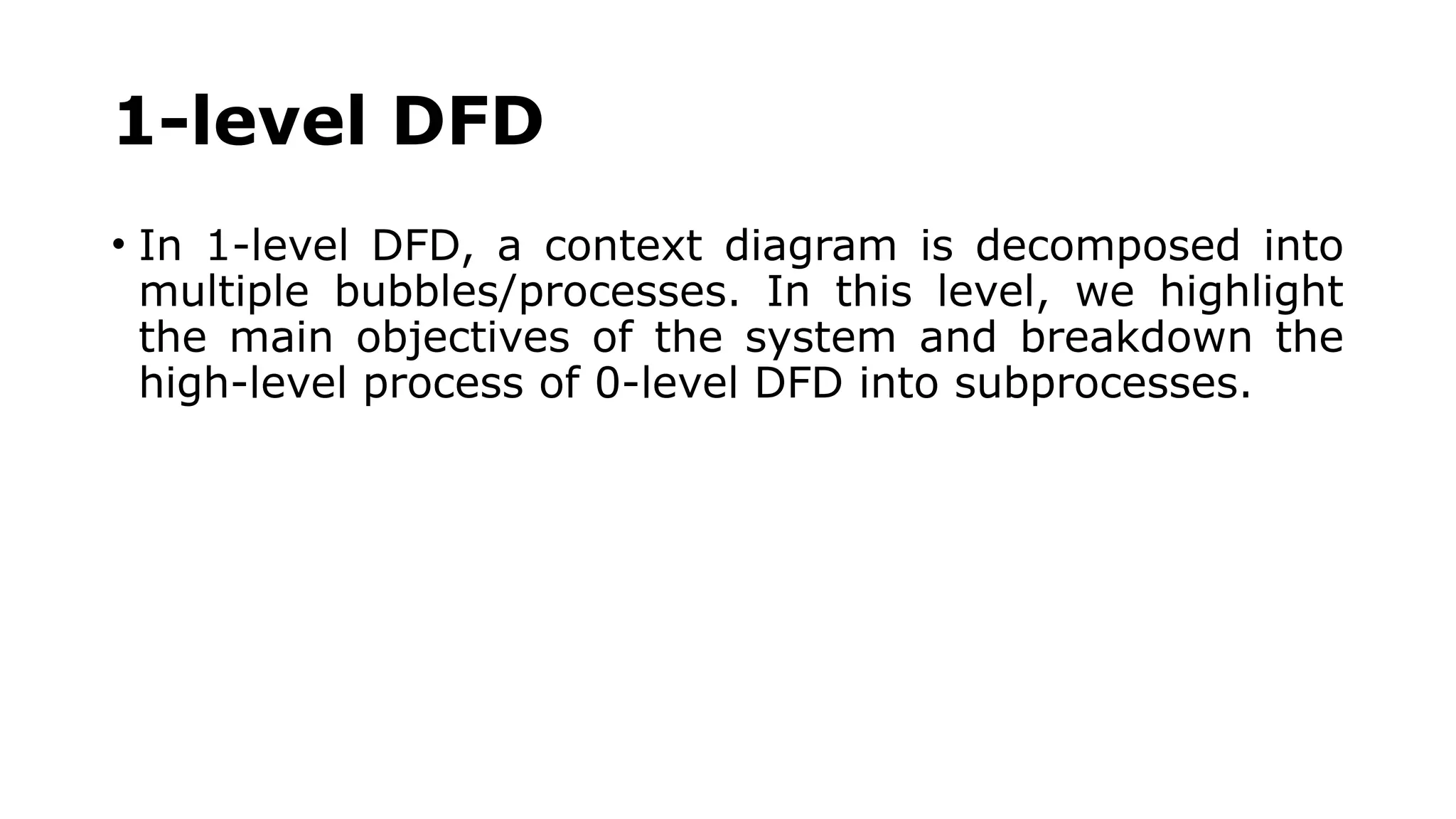 1-level DFD
• In 1-level DFD, a context diagram is decomposed into
multiple bubbles/processes. In this level, we highlight
the main objectives of the system and breakdown the
high-level process of 0-level DFD into subprocesses.
 