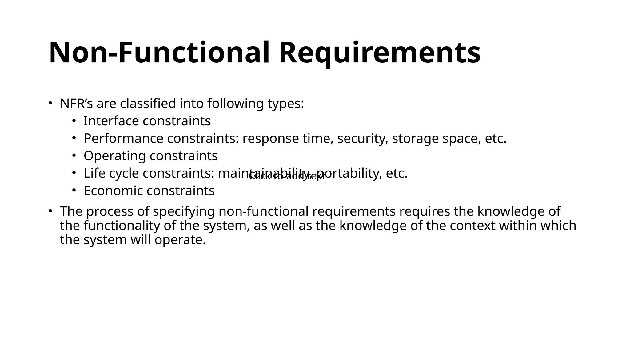 Non-Functional Requirements
• NFR’s are classified into following types:
• Interface constraints
• Performance constraints: response time, security, storage space, etc.
• Operating constraints
• Life cycle constraints: maintainability, portability, etc.
• Economic constraints
• The process of specifying non-functional requirements requires the knowledge of
the functionality of the system, as well as the knowledge of the context within which
the system will operate.
Click to add text
 