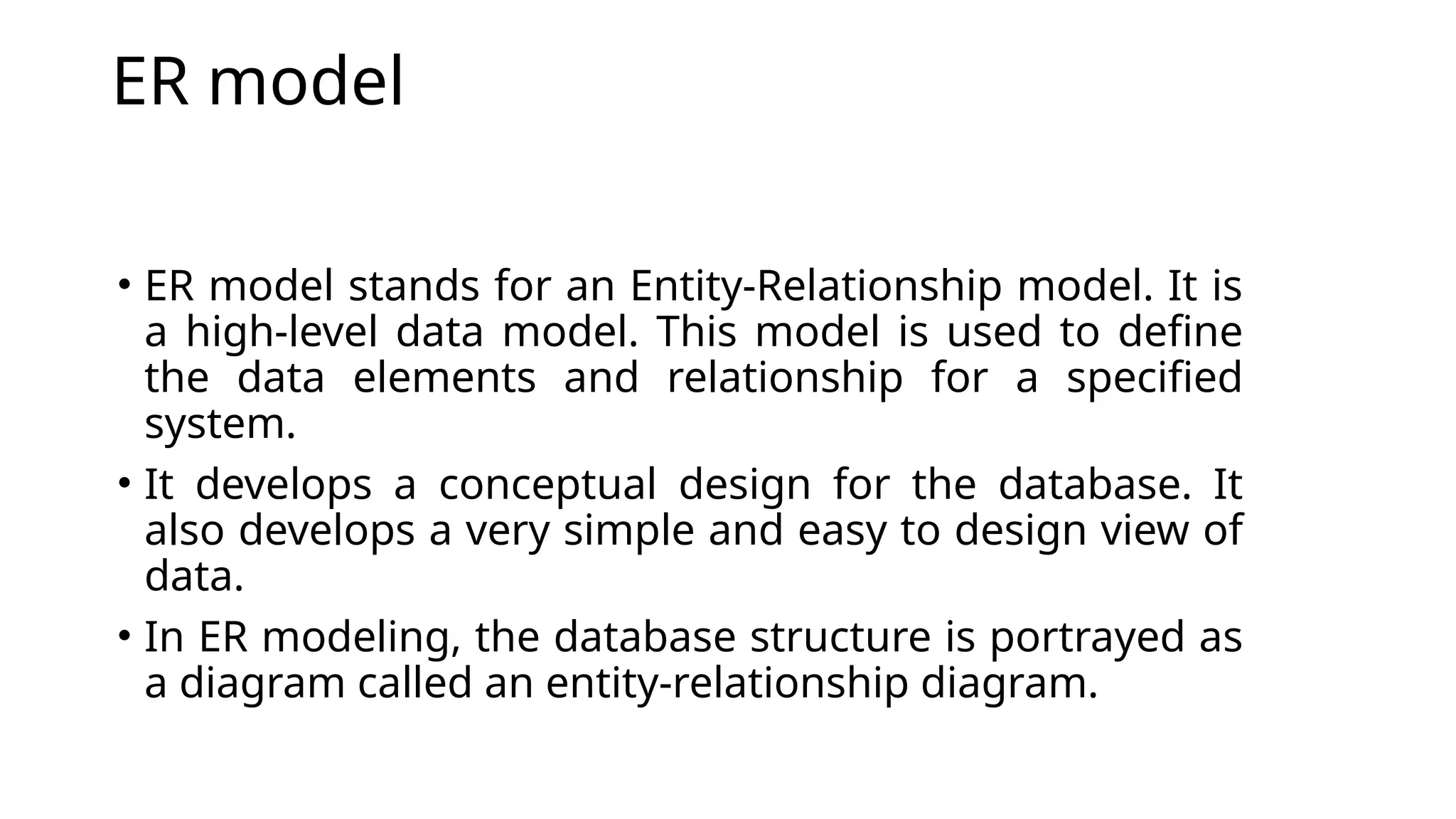 ER model
• ER model stands for an Entity-Relationship model. It is
a high-level data model. This model is used to define
the data elements and relationship for a specified
system.
• It develops a conceptual design for the database. It
also develops a very simple and easy to design view of
data.
• In ER modeling, the database structure is portrayed as
a diagram called an entity-relationship diagram.
 