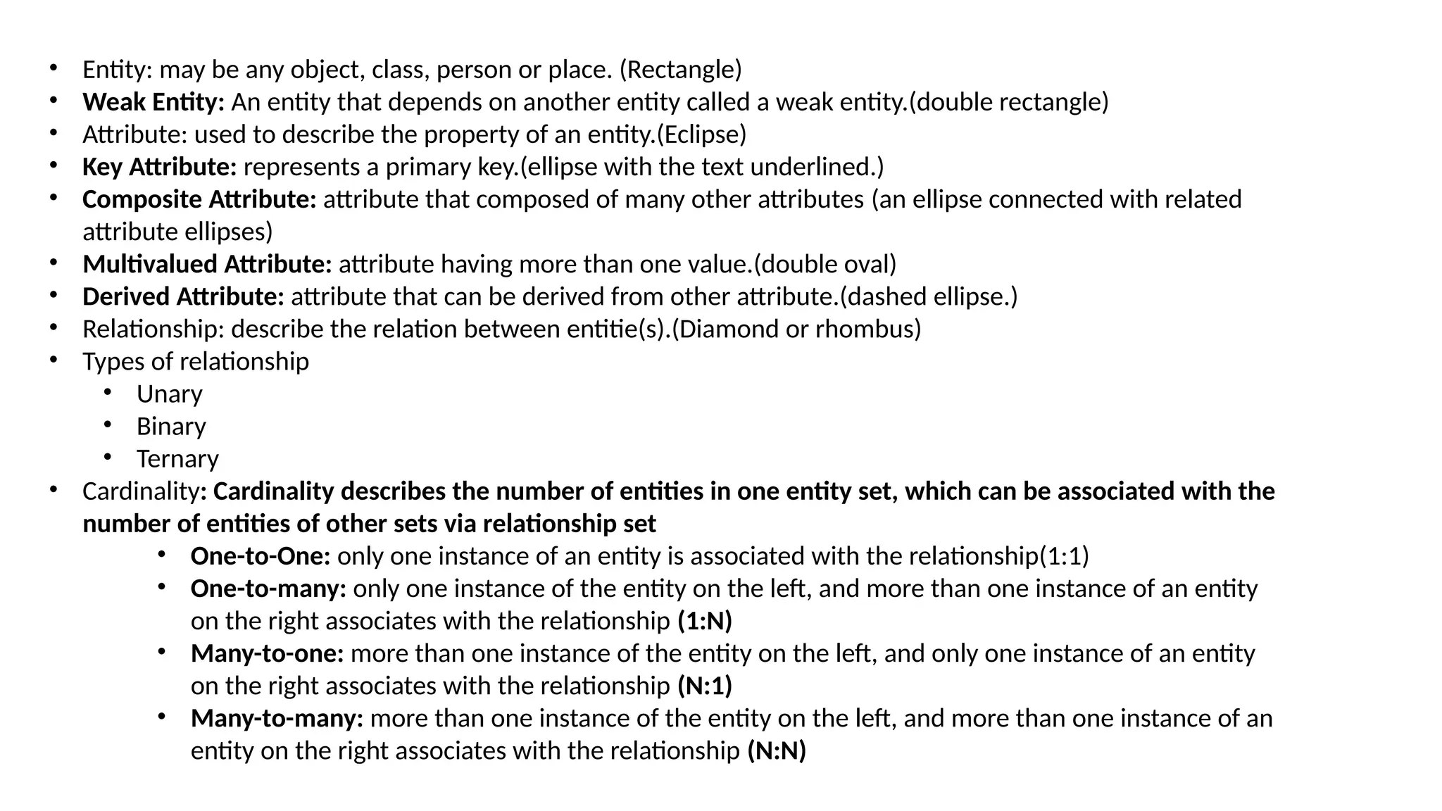 • Entity: may be any object, class, person or place. (Rectangle)
• Weak Entity: An entity that depends on another entity called a weak entity.(double rectangle)
• Attribute: used to describe the property of an entity.(Eclipse)
• Key Attribute: represents a primary key.(ellipse with the text underlined.)
• Composite Attribute: attribute that composed of many other attributes (an ellipse connected with related
attribute ellipses)
• Multivalued Attribute: attribute having more than one value.(double oval)
• Derived Attribute: attribute that can be derived from other attribute.(dashed ellipse.)
• Relationship: describe the relation between entitie(s).(Diamond or rhombus)
• Types of relationship
• Unary
• Binary
• Ternary
• Cardinality: Cardinality describes the number of entities in one entity set, which can be associated with the
number of entities of other sets via relationship set
• One-to-One: only one instance of an entity is associated with the relationship(1:1)
• One-to-many: only one instance of the entity on the left, and more than one instance of an entity
on the right associates with the relationship (1:N)
• Many-to-one: more than one instance of the entity on the left, and only one instance of an entity
on the right associates with the relationship (N:1)
• Many-to-many: more than one instance of the entity on the left, and more than one instance of an
entity on the right associates with the relationship (N:N)
 