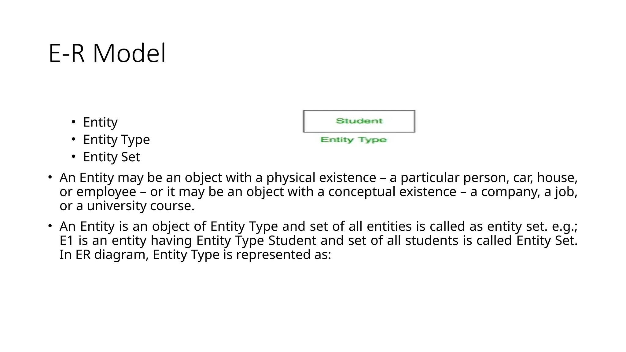 E-R Model
• Entity
• Entity Type
• Entity Set
• An Entity may be an object with a physical existence – a particular person, car, house,
or employee – or it may be an object with a conceptual existence – a company, a job,
or a university course.
• An Entity is an object of Entity Type and set of all entities is called as entity set. e.g.;
E1 is an entity having Entity Type Student and set of all students is called Entity Set.
In ER diagram, Entity Type is represented as:
 