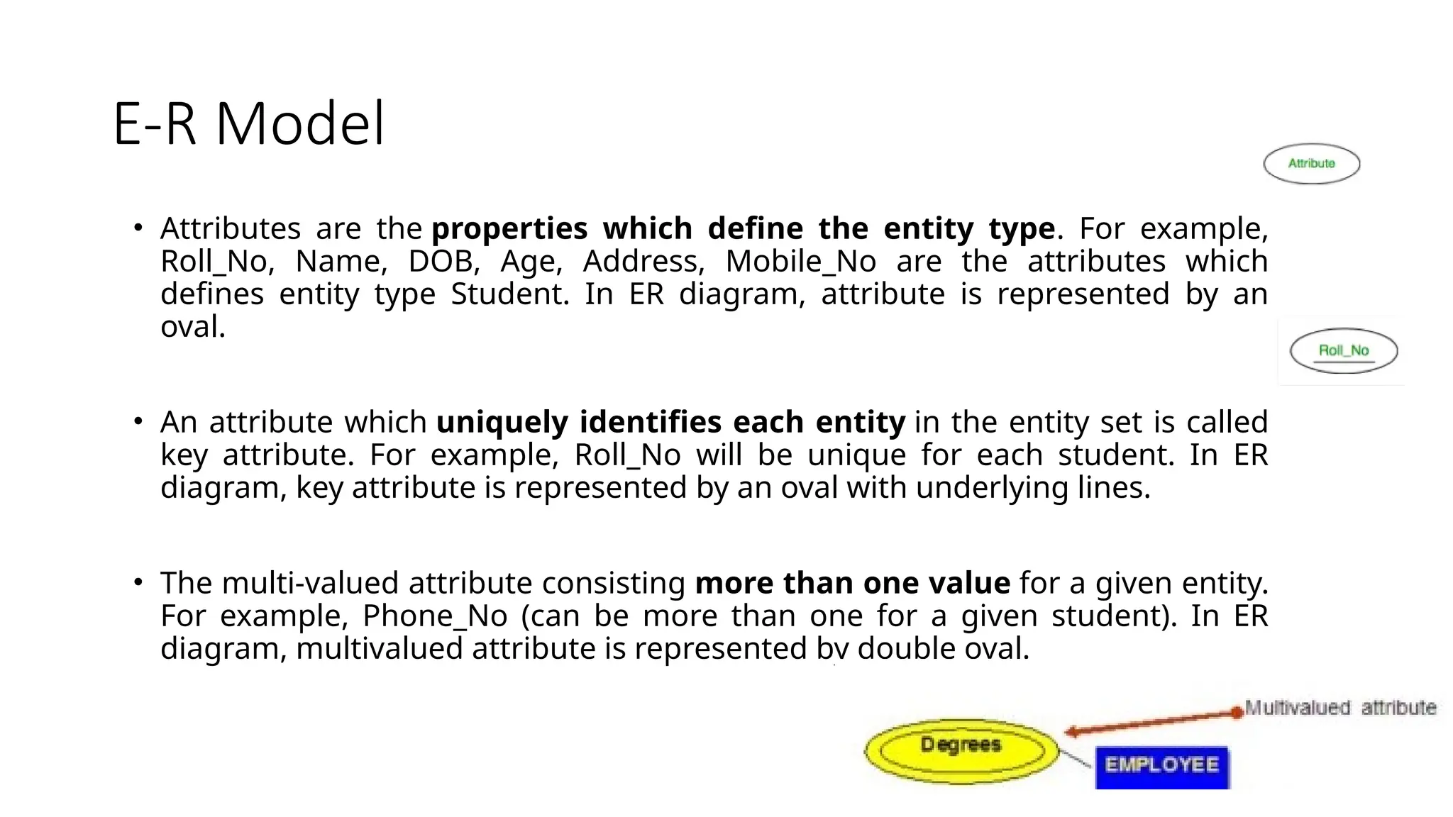E-R Model
• Attributes are the properties which define the entity type. For example,
Roll_No, Name, DOB, Age, Address, Mobile_No are the attributes which
defines entity type Student. In ER diagram, attribute is represented by an
oval.
• An attribute which uniquely identifies each entity in the entity set is called
key attribute. For example, Roll_No will be unique for each student. In ER
diagram, key attribute is represented by an oval with underlying lines.
• The multi-valued attribute consisting more than one value for a given entity.
For example, Phone_No (can be more than one for a given student). In ER
diagram, multivalued attribute is represented by double oval.
 