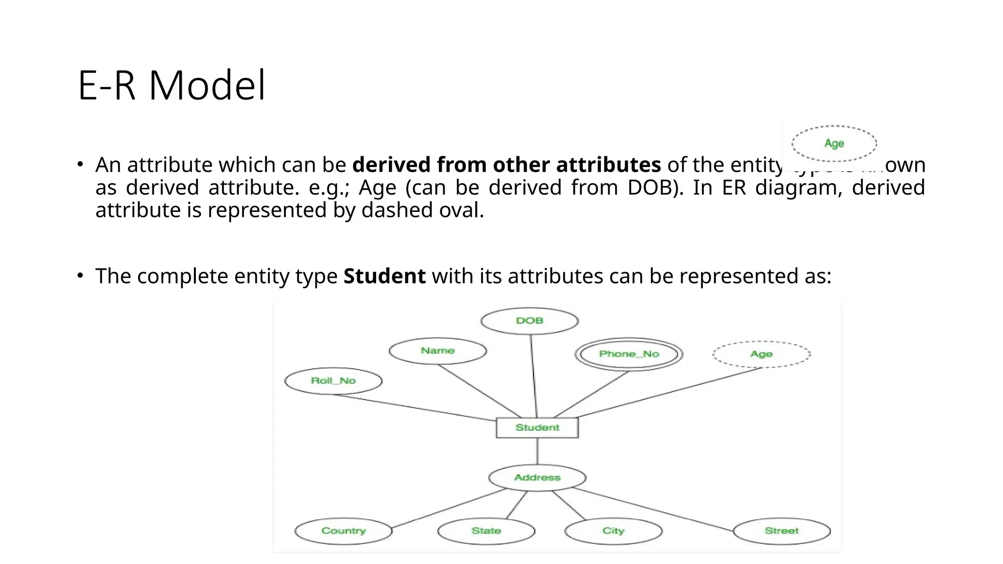 E-R Model
• An attribute which can be derived from other attributes of the entity type is known
as derived attribute. e.g.; Age (can be derived from DOB). In ER diagram, derived
attribute is represented by dashed oval.
• The complete entity type Student with its attributes can be represented as:
 