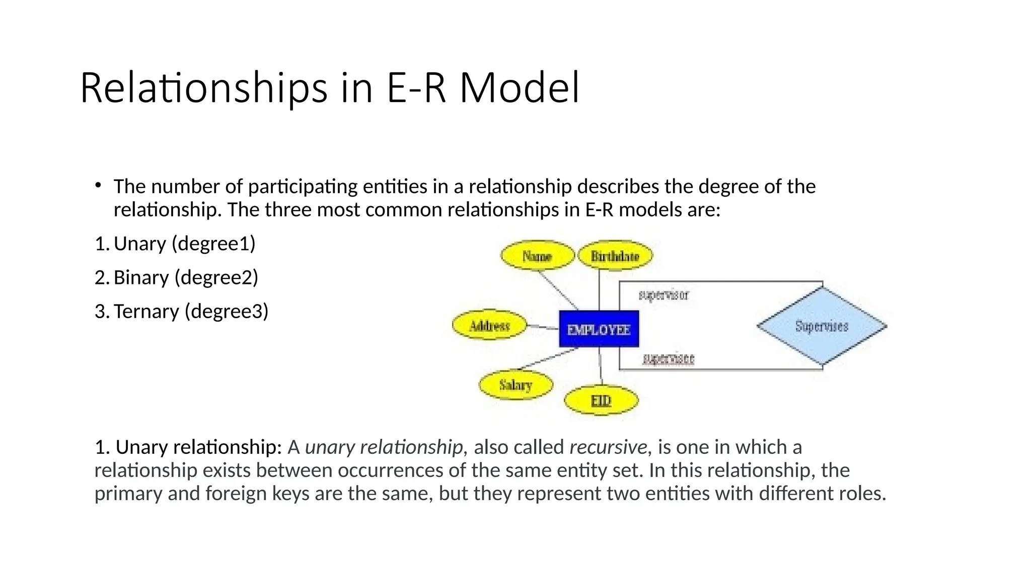 Relationships in E-R Model
• The number of participating entities in a relationship describes the degree of the
relationship. The three most common relationships in E-R models are:
1.Unary (degree1)
2.Binary (degree2)
3.Ternary (degree3)
1. Unary relationship: A unary relationship, also called recursive, is one in which a
relationship exists between occurrences of the same entity set. In this relationship, the
primary and foreign keys are the same, but they represent two entities with different roles.
 