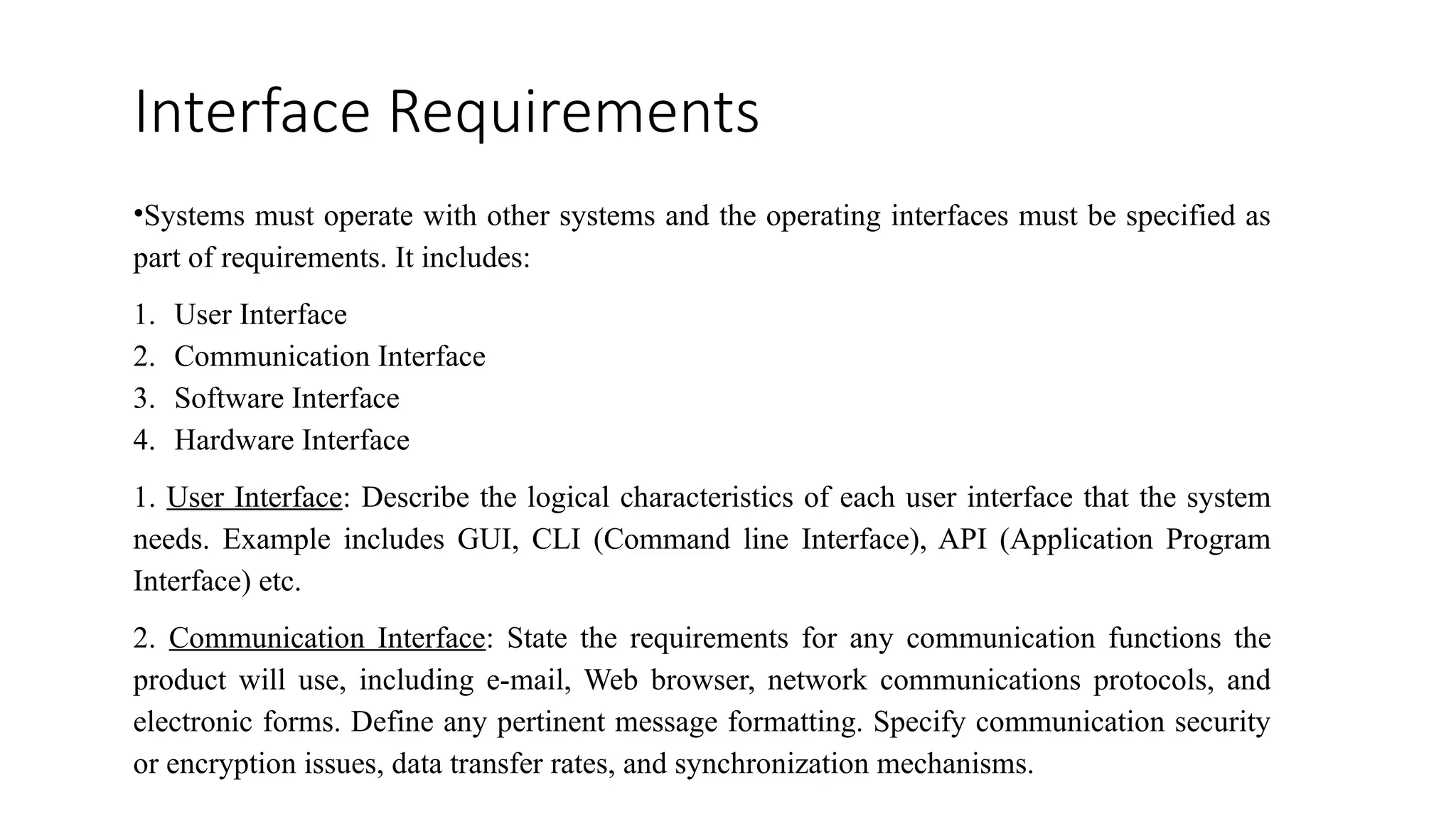 Interface Requirements
•Systems must operate with other systems and the operating interfaces must be specified as
part of requirements. It includes:
1. User Interface
2. Communication Interface
3. Software Interface
4. Hardware Interface
1. User Interface: Describe the logical characteristics of each user interface that the system
needs. Example includes GUI, CLI (Command line Interface), API (Application Program
Interface) etc.
2. Communication Interface: State the requirements for any communication functions the
product will use, including e-mail, Web browser, network communications protocols, and
electronic forms. Define any pertinent message formatting. Specify communication security
or encryption issues, data transfer rates, and synchronization mechanisms.
 
