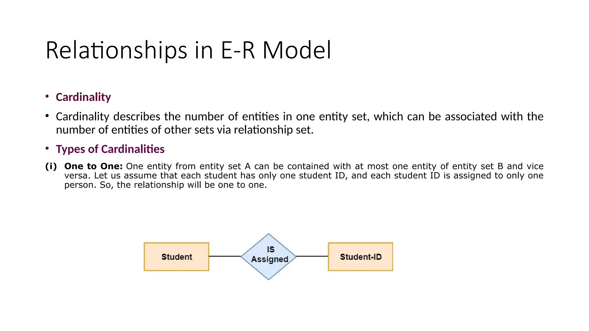Relationships in E-R Model
• Cardinality
• Cardinality describes the number of entities in one entity set, which can be associated with the
number of entities of other sets via relationship set.
• Types of Cardinalities
(i) One to One: One entity from entity set A can be contained with at most one entity of entity set B and vice
versa. Let us assume that each student has only one student ID, and each student ID is assigned to only one
person. So, the relationship will be one to one.
 