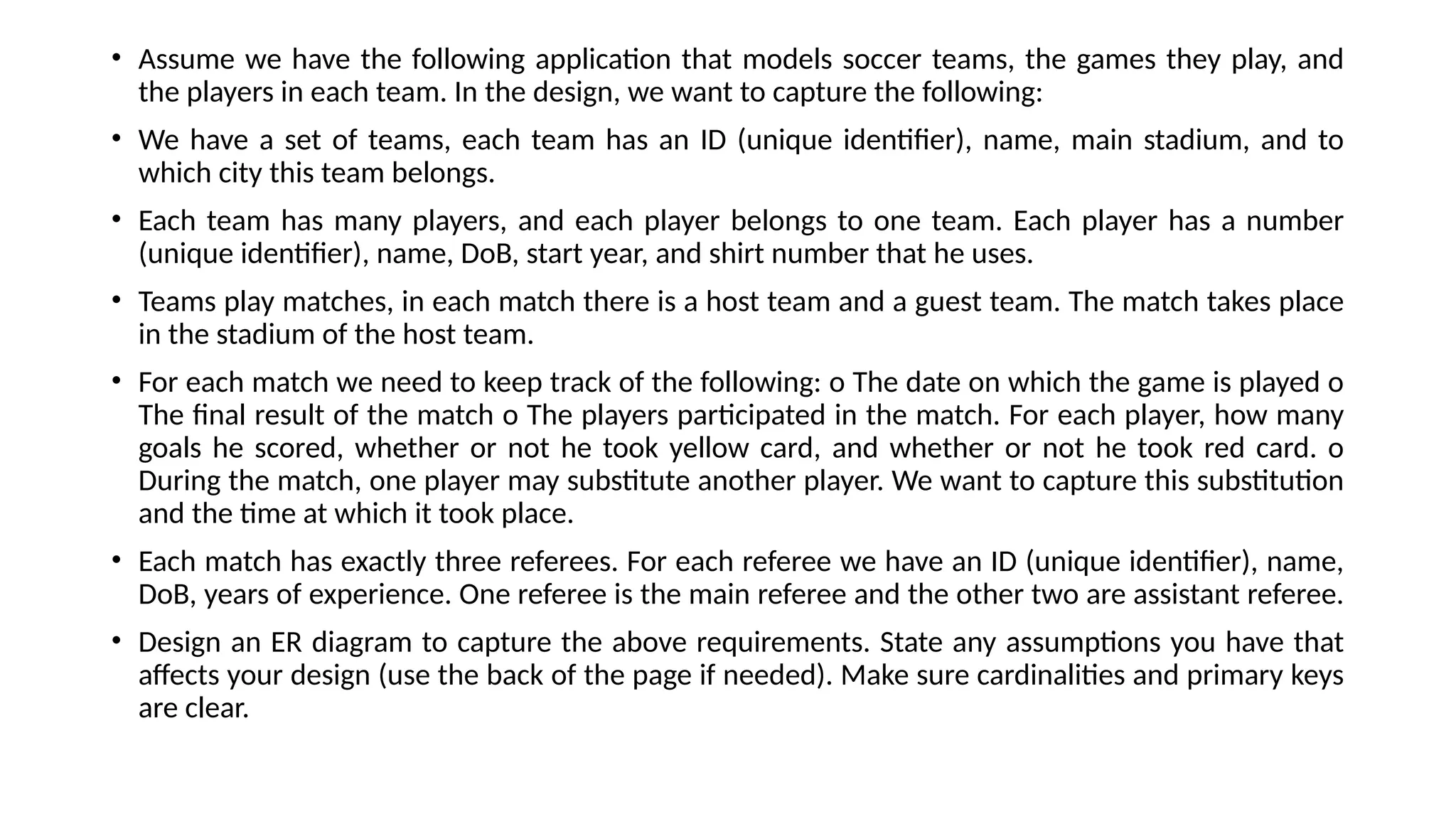 • Assume we have the following application that models soccer teams, the games they play, and
the players in each team. In the design, we want to capture the following:
• We have a set of teams, each team has an ID (unique identifier), name, main stadium, and to
which city this team belongs.
• Each team has many players, and each player belongs to one team. Each player has a number
(unique identifier), name, DoB, start year, and shirt number that he uses.
• Teams play matches, in each match there is a host team and a guest team. The match takes place
in the stadium of the host team.
• For each match we need to keep track of the following: o The date on which the game is played o
The final result of the match o The players participated in the match. For each player, how many
goals he scored, whether or not he took yellow card, and whether or not he took red card. o
During the match, one player may substitute another player. We want to capture this substitution
and the time at which it took place.
• Each match has exactly three referees. For each referee we have an ID (unique identifier), name,
DoB, years of experience. One referee is the main referee and the other two are assistant referee.
• Design an ER diagram to capture the above requirements. State any assumptions you have that
affects your design (use the back of the page if needed). Make sure cardinalities and primary keys
are clear.
 
