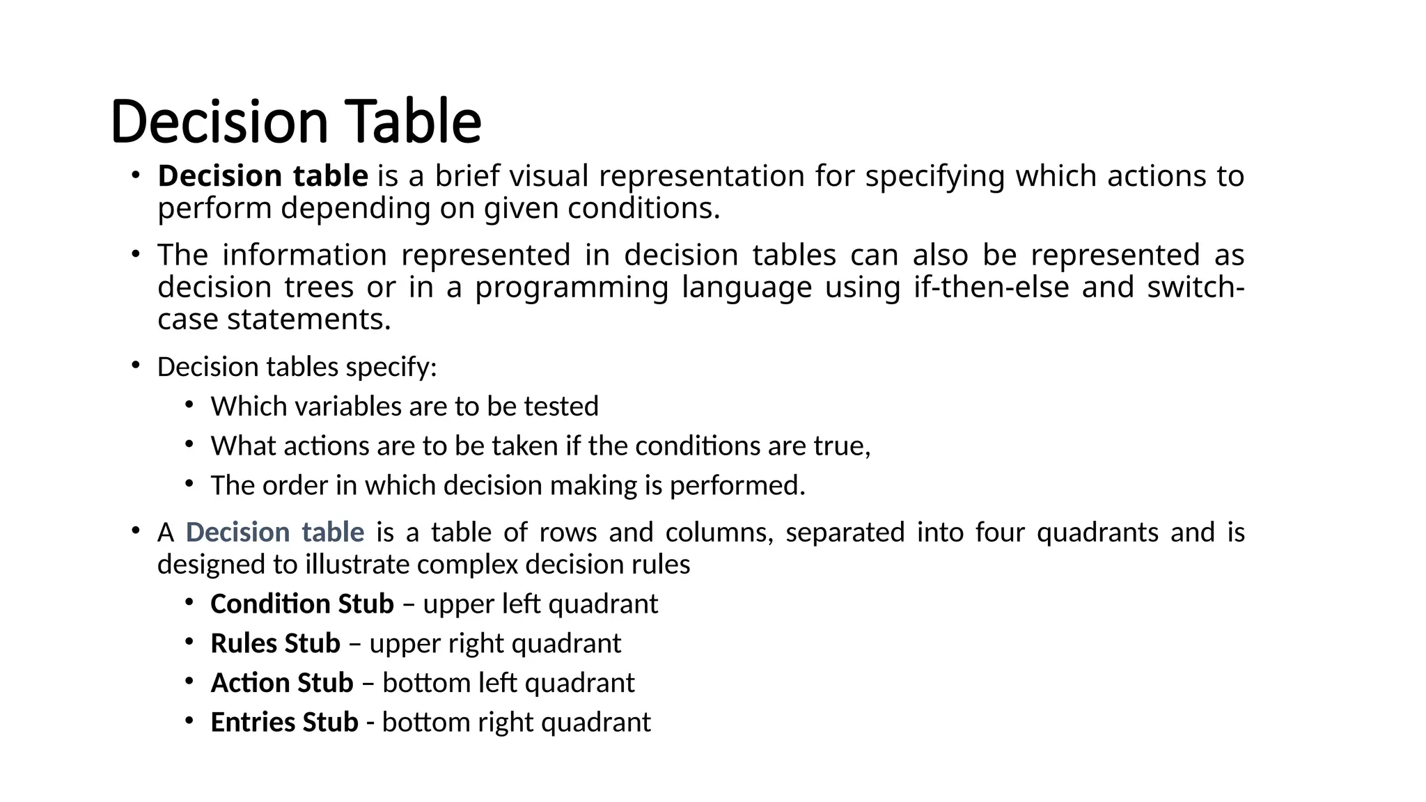 Decision Table
• Decision table is a brief visual representation for specifying which actions to
perform depending on given conditions.
• The information represented in decision tables can also be represented as
decision trees or in a programming language using if-then-else and switch-
case statements.
• Decision tables specify:
• Which variables are to be tested
• What actions are to be taken if the conditions are true,
• The order in which decision making is performed.
• A Decision table is a table of rows and columns, separated into four quadrants and is
designed to illustrate complex decision rules
• Condition Stub – upper left quadrant
• Rules Stub – upper right quadrant
• Action Stub – bottom left quadrant
• Entries Stub - bottom right quadrant
 