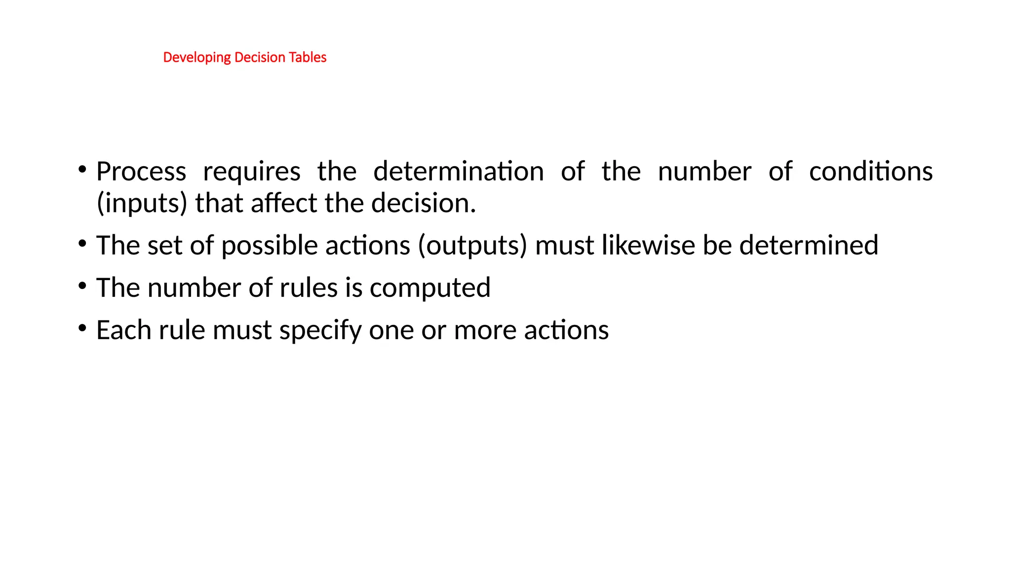 Developing Decision Tables
• Process requires the determination of the number of conditions
(inputs) that affect the decision.
• The set of possible actions (outputs) must likewise be determined
• The number of rules is computed
• Each rule must specify one or more actions
 