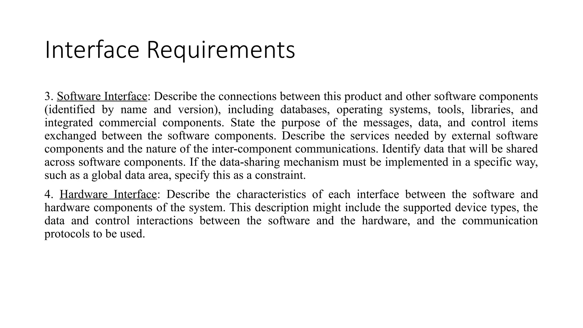 Interface Requirements
3. Software Interface: Describe the connections between this product and other software components
(identified by name and version), including databases, operating systems, tools, libraries, and
integrated commercial components. State the purpose of the messages, data, and control items
exchanged between the software components. Describe the services needed by external software
components and the nature of the inter-component communications. Identify data that will be shared
across software components. If the data-sharing mechanism must be implemented in a specific way,
such as a global data area, specify this as a constraint.
4. Hardware Interface: Describe the characteristics of each interface between the software and
hardware components of the system. This description might include the supported device types, the
data and control interactions between the software and the hardware, and the communication
protocols to be used.
 