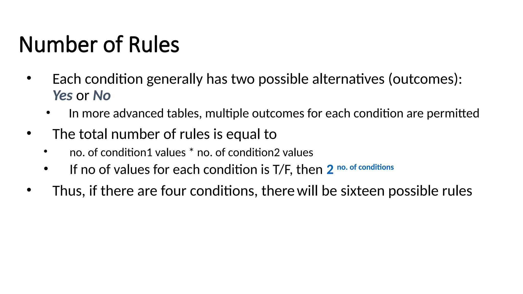 Number of Rules
• Each condition generally has two possible alternatives (outcomes):
Yes or No
• In more advanced tables, multiple outcomes for each condition are permitted
• The total number of rules is equal to
• no. of condition1 values * no. of condition2 values
• If no of values for each condition is T/F, then 2 no. of conditions
• Thus, if there are four conditions, therewill be sixteen possible rules
 