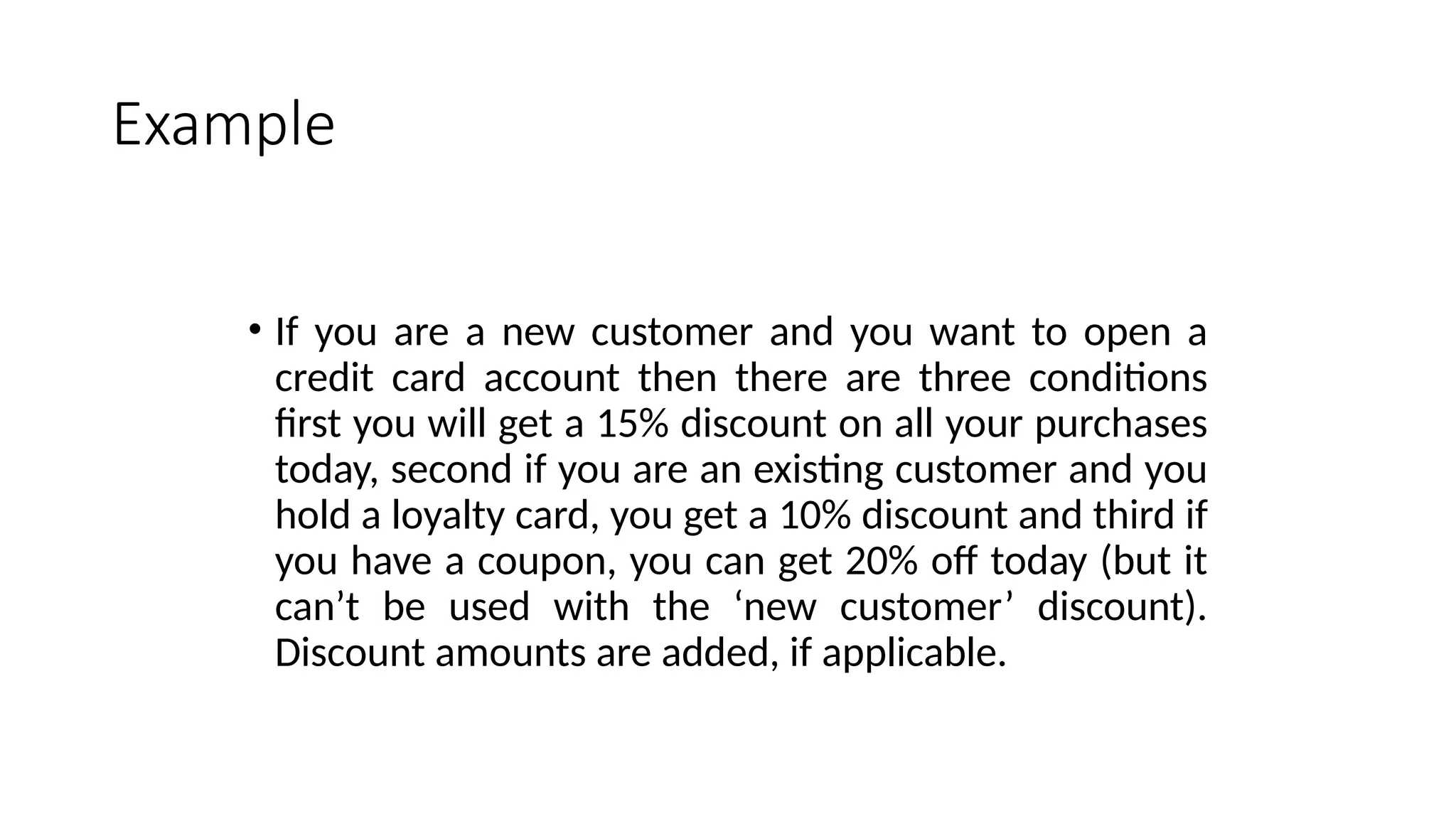 Example
• If you are a new customer and you want to open a
credit card account then there are three conditions
first you will get a 15% discount on all your purchases
today, second if you are an existing customer and you
hold a loyalty card, you get a 10% discount and third if
you have a coupon, you can get 20% off today (but it
can’t be used with the ‘new customer’ discount).
Discount amounts are added, if applicable.
 