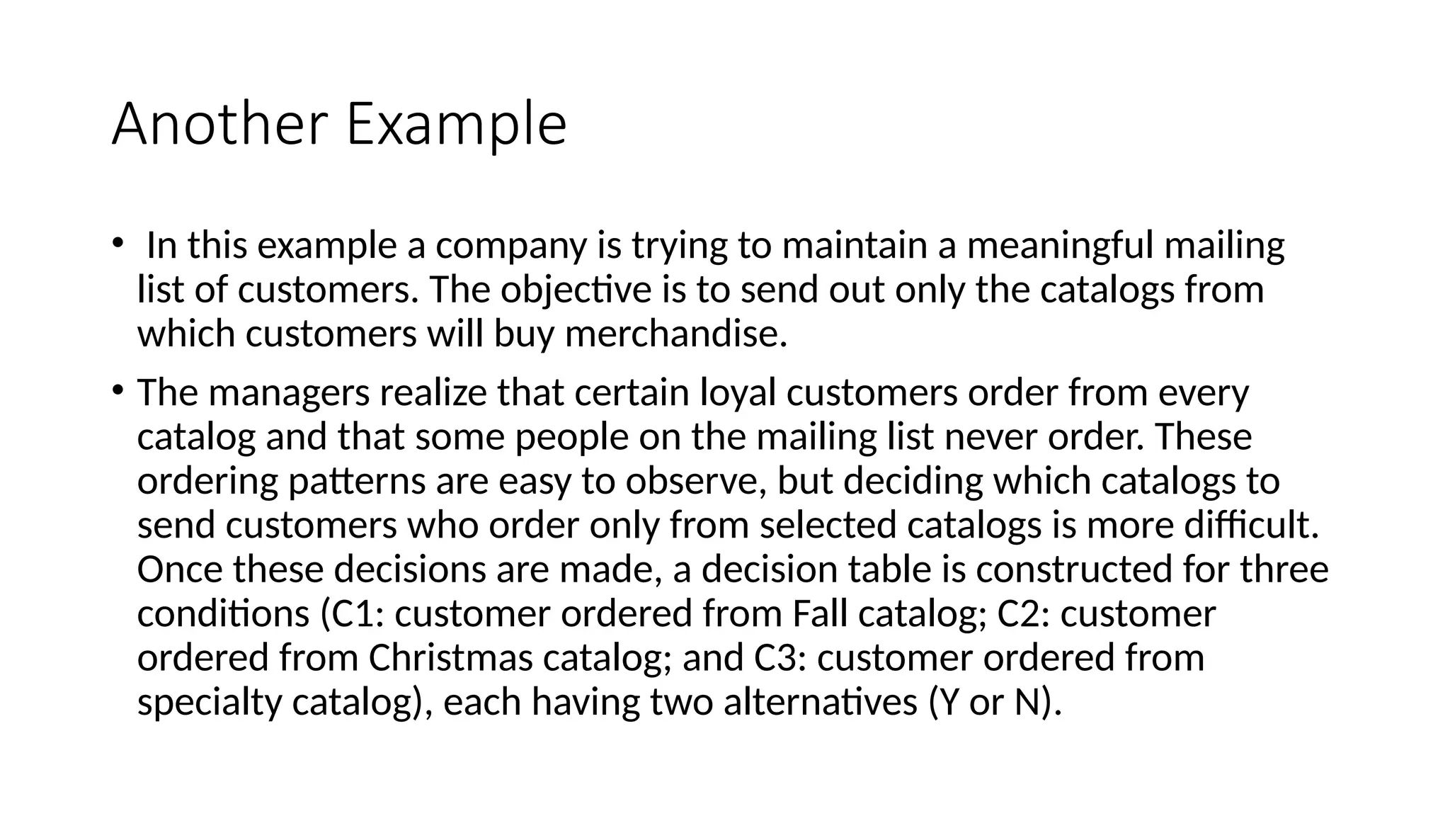 Another Example
• In this example a company is trying to maintain a meaningful mailing
list of customers. The objective is to send out only the catalogs from
which customers will buy merchandise.
• The managers realize that certain loyal customers order from every
catalog and that some people on the mailing list never order. These
ordering patterns are easy to observe, but deciding which catalogs to
send customers who order only from selected catalogs is more difficult.
Once these decisions are made, a decision table is constructed for three
conditions (C1: customer ordered from Fall catalog; C2: customer
ordered from Christmas catalog; and C3: customer ordered from
specialty catalog), each having two alternatives (Y or N).
 