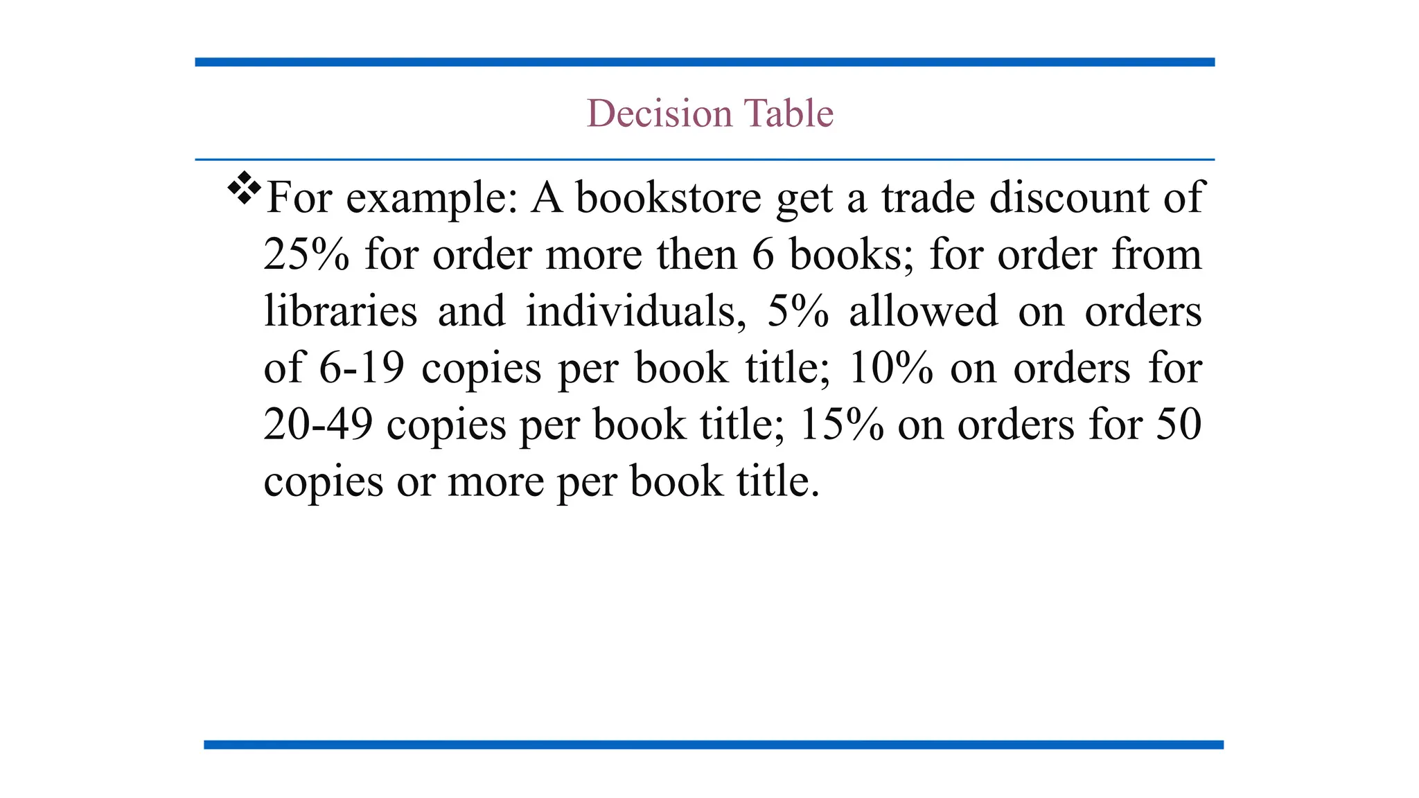 Decision Table
For example: A bookstore get a trade discount of
25% for order more then 6 books; for order from
libraries and individuals, 5% allowed on orders
of 6-19 copies per book title; 10% on orders for
20-49 copies per book title; 15% on orders for 50
copies or more per book title.
 