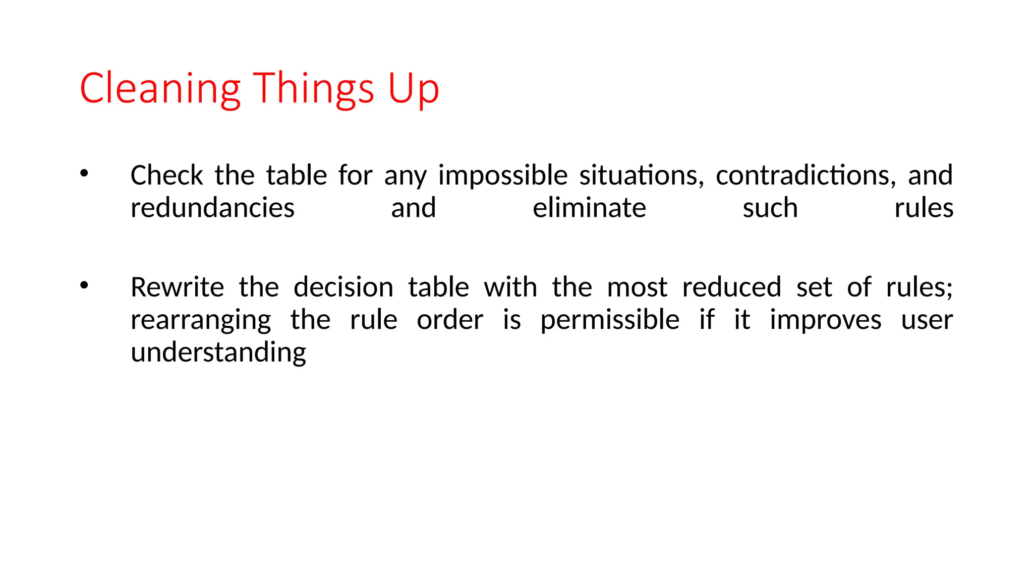 Cleaning Things Up
• Check the table for any impossible situations, contradictions, and
redundancies and eliminate such rules
• Rewrite the decision table with the most reduced set of rules;
rearranging the rule order is permissible if it improves user
understanding
 