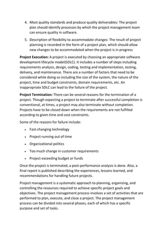 4. Most quality standards and produce quality deliverables: The project
plan should identify processes by which the project management team
can ensure quality in software.
5. Description of flexibility to accommodate changes: The result of project
planning is recorded in the form of a project plan, which should allow
new changes to be accommodated when the project is in progress
Project Execution: A project is executed by choosing an appropriate software
development lifecycle model(SDLC). It includes a number of steps including
requirements analysis, design, coding, testing and implementation, testing,
delivery, and maintenance. There are a number of factors that need to be
considered while doing so including the size of the system, the nature of the
project, time and budget constraints, domain requirements, etc. An
inappropriate SDLC can lead to the failure of the project.
Project Termination: There can be several reasons for the termination of a
project. Though expecting a project to terminate after successful completion is
conventional, at times, a project may also terminate without completion.
Projects have to be closed down when the requirements are not fulfilled
according to given time and cost constraints.
Some of the reasons for failure include:
• Fast-changing technology
• Project running out of time
• Organizational politics
• Too much change in customer requirements
• Project exceeding budget or funds
Once the project is terminated, a post-performance analysis is done. Also, a
final report is published describing the experiences, lessons learned, and
recommendations for handling future projects.
Project management is a systematic approach to planning, organizing, and
controlling the resources required to achieve specific project goals and
objectives. The project management process involves a set of activities that are
performed to plan, execute, and close a project. The project management
process can be divided into several phases, each of which has a specific
purpose and set of tasks.
 