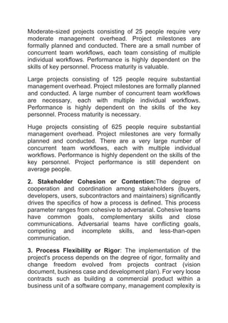 Moderate-sized projects consisting of 25 people require very
moderate management overhead. Project milestones are
formally planned and conducted. There are a small number of
concurrent team workflows, each team consisting of multiple
individual workflows. Performance is highly dependent on the
skills of key personnel. Process maturity is valuable.
Large projects consisting of 125 people require substantial
management overhead. Project milestones are formally planned
and conducted. A large number of concurrent team workflows
are necessary, each with multiple individual workflows.
Performance is highly dependent on the skills of the key
personnel. Process maturity is necessary.
Huge projects consisting of 625 people require substantial
management overhead. Project milestones are very formally
planned and conducted. There are a very large number of
concurrent team workflows, each with multiple individual
workflows. Performance is highly dependent on the skills of the
key personnel. Project performance is still dependent on
average people.
2. Stakeholder Cohesion or Contention:The degree of
cooperation and coordination among stakeholders (buyers,
developers, users, subcontractors and maintainers) significantly
drives the specifics of how a process is defined. This process
parameter ranges from cohesive to adversarial. Cohesive teams
have common goals, complementary skills and close
communications. Adversarial teams have conflicting goals,
competing and incomplete skills, and less-than-open
communication.
3. Process Flexibility or Rigor: The implementation of the
project's process depends on the degree of rigor, formality and
change freedom evolved from projects contract (vision
document, business case and development plan). For very loose
contracts such as building a commercial product within a
business unit of a software company, management complexity is
 
