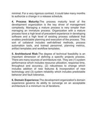 minimal. For a very rigorous contract, it could take many months
to authorize a change in a release schedule.
4. Process Maturity:The process maturity level of the
development organization is the key driver of management
complexity. Managing a mature process is very simpler than
managing an immature process. Organization with a mature
process have a high level of precedent experience in developing
software and a high level of existing process collateral that
enables predictable planning and execution of the process. This
sort of collateral includes well-defined methods, process
automation tools, and trained personnel, planning metrics,
artifact templates and workflow templates.
5. Architectural Risk:The degree of technical feasibility is an
important dimension of defining a specific projects process.
There are many sources of architecture risk. They are (1) system
performance which includes resource utilization, response time,
throughout and accuracy, (2) robustness to change which
includes addition of new features & incorporation of new
technology and (3) system reliability which includes predictable
behavior and fault tolerance.
6. Domain Experience:The development organization's domain
experience governs its ability to converge on an acceptable
architecture in a minimum no of iterations.
 