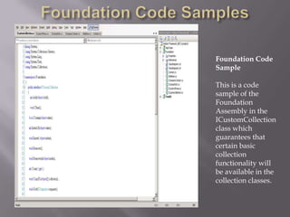 Foundation Code SamplesFoundation Code SampleThis is a code sample of the Foundation Assembly in the  ICustomCollection class which guarantees that certain basic collection functionality will be available in the collection classes.