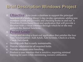 Brief Description Windows ProjectObjective: Is to create a database to support the principal functions of a lending library’s day-to-day operations: adding new members (adult and juvenile) and checking books in and out. A Windows Forms-based front end application that will provide a librarian with a visual interface through which he or she may perform the desired functions.Project Goals:Design and develop a front end application that satisfies the four basic functionalities: Add Adult, Add Juvenile, Check in a book, Check Out a book.Develop code that is easily maintainable.Provide validation for all required fields.Provide adequate error handling.Produce a user interface that is intuitive, requiring minimal training for users while minimizing resource utilization.