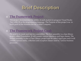 Brief DescriptionThe Framework Project:	This project demonstrated the ability of each student to program Visual Studio .Net with C# as the programming language. The Purpose of this project was  to build parts of the business tier for a retail Company.The Framework Project Goal:	The goal is to create and test two assemblies. The first assembly is a class library project called Foundation. It will contain various interfaces and base classes. The second assembly is also a Class Library project and its called AppTypes and it will contain various entity, collection and exception classes used by various business processes.