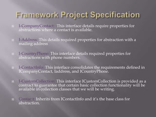 Framework Project SpecificationI-CompanyContact:  This interface details require properties for abstractions where a contact is available.I-Address: This details required properties for abstraction with a mailing addressI-CountryPhone: This interface details required properties for abstractions with phone numbers.I-ContactInfo: This interface consolidates the requirements defined in ICompanyContact, Iaddress, and ICountryPhone.I-CustomCollection: This interface ICustomCollection is provided as a contract to guarantee that certain basic collection functionality will be available in collection classes that we will be writing.Contac t: Inherits from IContactInfo and it’s the base class for abstraction.