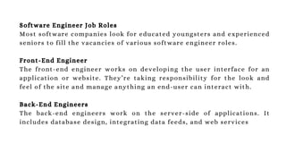 Software Engineer Job Roles
Most software companies look for educated youngsters and experienced
seniors to fill the vacancies of various software engineer roles.
Front-End Engineer
The front-end engineer works on developing the user interface for an
application or website. They’re taking responsibility for the look and
feel of the site and manage anything an end-user can interact with.
Back-End Engineers
The back-end engineers work on the server-side of applications. It
includes database design, integrating data feeds, and web services
 
